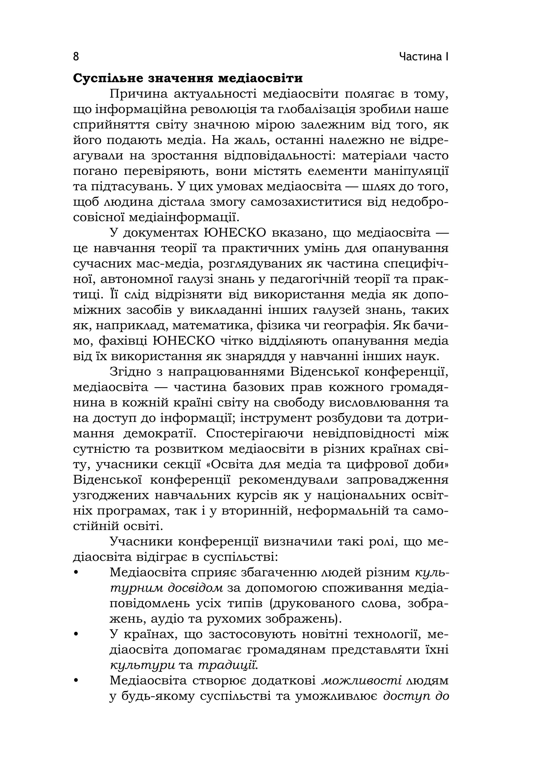 Частина І8
Суспільне значення медіаосвіти
Причина актуальності медіаосвіти полягає в тому,
що інформаційна революція та глобалізація зробили наше
сприйняття світу значною мірою залежним від того, як
його подають медіа. На жаль, останні належно не відре-
агували на зростання відповідальності: матеріали часто
погано перевіряють, вони містять елементи маніпуляції
та підтасувань. У цих умовах медіаосвіта — шлях до того,
щоб людина дістала змогу самозахиститися від недобро-
совісної медіаінформації.
У документах ЮНЕСКО вказано, що медіаосвіта —
це навчання теорії та практичних умінь для опанування
сучасних мас-медіа, розглядуваних як частина специфіч-
ної, автономної галузі знань у педагогічній теорії та прак-
тиці. Її слід відрізняти від використання медіа як допо-
міжних засобів у викладанні інших галузей знань, таких
як, наприклад, математика, фізика чи географія. Як бачи-
мо, фахівці ЮНЕСКО чітко відділяють опанування медіа
від їх використання як знаряддя у навчанні інших наук.
Згідно з напрацюваннями Віденської конференції,
медіаосвіта — частина базових прав кожного громадя-
нина в кожній країні світу на свободу висловлювання та
на доступ до інформації; інструмент розбудови та дотри-
мання демократії. Спостерігаючи невідповідності між
сутністю та розвитком медіаосвіти в різних країнах сві-
ту, учасники секції «Освіта для медіа та цифрової доби»
Віденської конференції рекомендували запровадження
узгоджених навчальних курсів як у національних освіт-
ніх програмах, так і у вторинній, неформальній та само-
стійній освіті.
Учасники конференції визначили такі ролі, що ме-
діаосвіта відіграє в суспільстві:
• Медіаосвіта сприяє збагаченню людей різним куль-
турним досвідом за допомогою споживання медіа-
повідомлень усіх типів (друкованого слова, зобра-
жень, аудіо та рухомих зображень).
• У країнах, що застосовують новітні технології, ме-
діаосвіта допомагає громадянам представляти їхні
культури та традиції.
• Медіаосвіта створює додаткові можливості людям
у будь-якому суспільстві та уможливлює доступ до
 