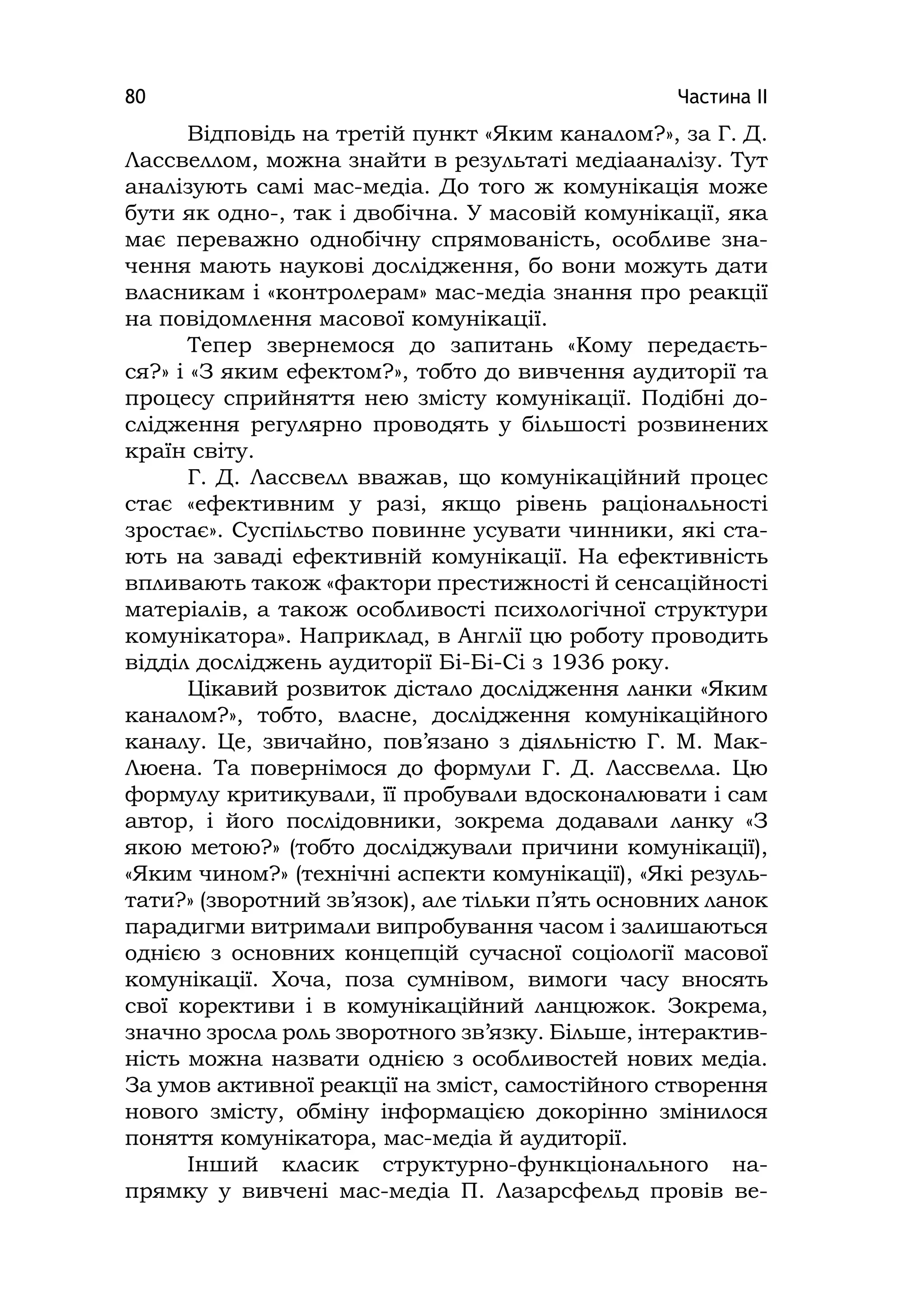 Частина ІІ80
Відповідь на третій пункт «Яким каналом?», за Г. Д.
Лассвеллом, можна знайти в результаті медіааналізу. Тут
аналізують самі мас-медіа. До того ж комунікація може
бути як одно-, так і двобічна. У масовій комунікації, яка
має переважно однобічну спрямованість, особливе зна-
чення мають наукові дослідження, бо вони можуть дати
власникам і «контролерам» мас-медіа знання про реакції
на повідомлення масової комунікації.
Тепер звернемося до запитань «Кому передаєть-
ся?» і «З яким ефектом?», тобто до вивчення аудиторії та
процесу сприйняття нею змісту комунікації. Подібні до-
слідження регулярно проводять у більшості розвинених
країн світу.
Г. Д. Лассвелл вважав, що комунікаційний процес
стає «ефективним у разі, якщо рівень раціональності
зростає». Суспільство повинне усувати чинники, які ста-
ють на заваді ефективній комунікації. На ефективність
впливають також «фактори престижності й сенсаційності
матеріалів, а також особливості психологічної структури
комунікатора». Наприклад, в Англії цю роботу проводить
відділ досліджень аудиторії Бі-Бі-Сі з 1936 року.
Цікавий розвиток дістало дослідження ланки «Яким
каналом?», тобто, власне, дослідження комунікаційного
каналу. Це, звичайно, пов’язано з діяльністю Г. М. Мак-
Люена. Та повернімося до формули Г. Д. Лассвелла. Цю
формулу критикували, її пробували вдосконалювати і сам
автор, і його послідовники, зокрема додавали ланку «З
якою метою?» (тобто досліджували причини комунікації),
«Яким чином?» (технічні аспекти комунікації), «Які резуль-
тати?» (зворотний зв’язок), але тільки п’ять основних ланок
парадигми витримали випробування часом і залишаються
однією з основних концепцій сучасної соціології масової
комунікації. Хоча, поза сумнівом, вимоги часу вносять
свої корективи і в комунікаційний ланцюжок. Зокрема,
значно зросла роль зворотного зв’язку. Більше, інтерактив-
ність можна назвати однією з особливостей нових медіа.
За умов активної реакції на зміст, самостійного створення
нового змісту, обміну інформацією докорінно змінилося
поняття комунікатора, мас-медіа й аудиторії.
Інший класик структурно-функціонального на-
прямку у вивчені мас-медіа П. Лазарсфельд провів ве-
 