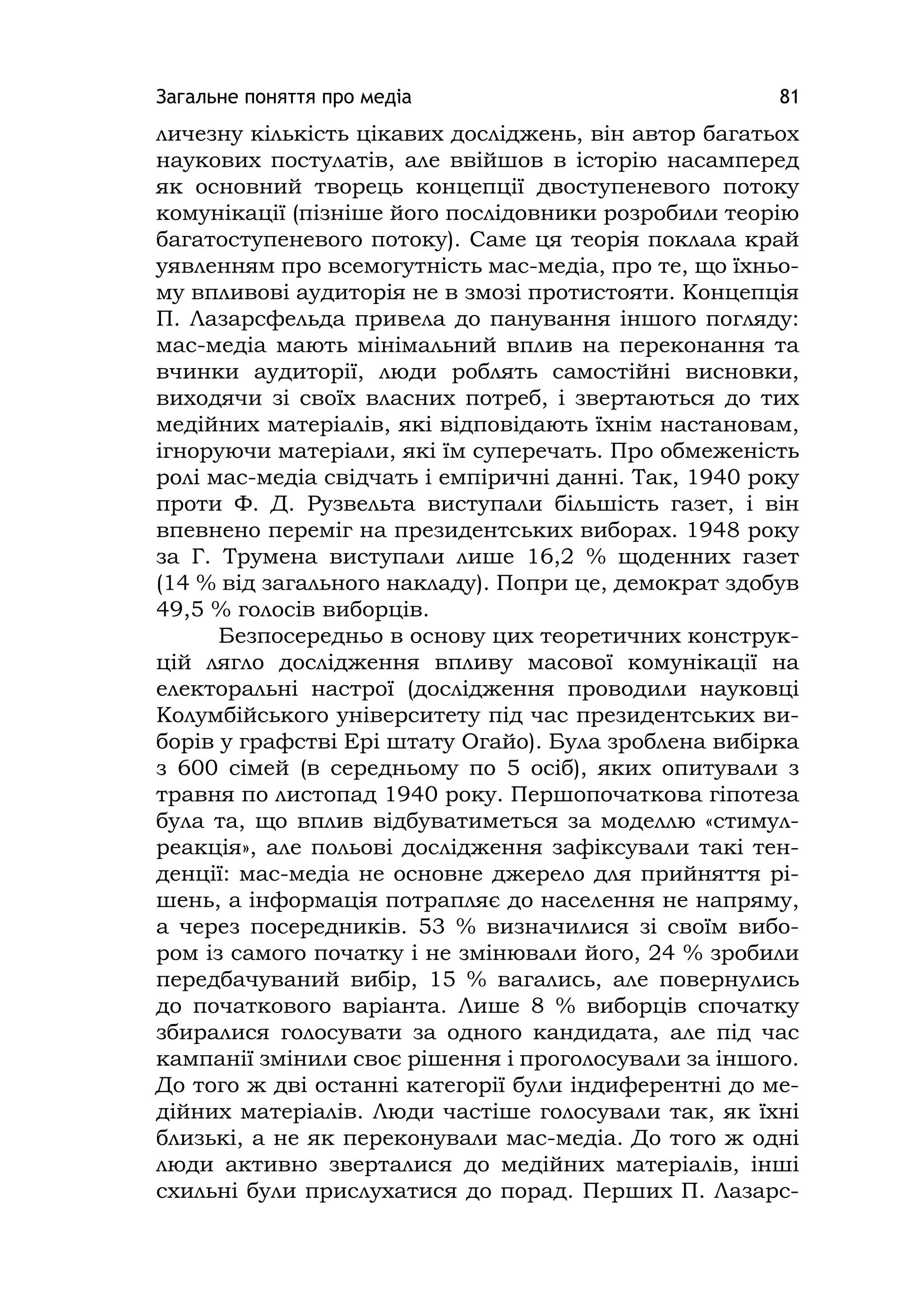 Загальне поняття про медіа 81
личезну кількість цікавих досліджень, він автор багатьох
наукових постулатів, але ввійшов в історію насамперед
як основний творець концепції двоступеневого потоку
комунікації (пізніше його послідовники розробили теорію
багатоступеневого потоку). Саме ця теорія поклала край
уявленням про всемогутність мас-медіа, про те, що їхньо-
му впливові аудиторія не в змозі протистояти. Концепція
П. Лазарсфельда привела до панування іншого погляду:
мас-медіа мають мінімальний вплив на переконання та
вчинки аудиторії, люди роблять самостійні висновки,
виходячи зі своїх власних потреб, і звертаються до тих
медійних матеріалів, які відповідають їхнім настановам,
ігноруючи матеріали, які їм суперечать. Про обмеженість
ролі мас-медіа свідчать і емпіричні данні. Так, 1940 року
проти Ф. Д. Рузвельта виступали більшість газет, і він
впевнено переміг на президентських виборах. 1948 року
за Г. Трумена виступали лише 16,2 % щоденних газет
(14 % від загального накладу). Попри це, демократ здобув
49,5 % голосів виборців.
Безпосередньо в основу цих теоретичних конструк-
цій лягло дослідження впливу масової комунікації на
електоральні настрої (дослідження проводили науковці
Колумбійського університету під час президентських ви-
борів у графстві Ері штату Огайо). Була зроблена вибірка
з 600 сімей (в середньому по 5 осіб), яких опитували з
травня по листопад 1940 року. Першопочаткова гіпотеза
була та, що вплив відбуватиметься за моделлю «стимул-
реакція», але польові дослідження зафіксували такі тен-
денції: мас-медіа не основне джерело для прийняття рі-
шень, а інформація потрапляє до населення не напряму,
а через посередників. 53 % визначилися зі своїм вибо-
ром із самого початку і не змінювали його, 24 % зробили
передбачуваний вибір, 15 % вагались, але повернулись
до початкового варіанта. Лише 8 % виборців спочатку
збиралися голосувати за одного кандидата, але під час
кампанії змінили своє рішення і проголосували за іншого.
До того ж дві останні категорії були індиферентні до ме-
дійних матеріалів. Люди частіше голосували так, як їхні
близькі, а не як переконували мас-медіа. До того ж одні
люди активно зверталися до медійних матеріалів, інші
схильні були прислухатися до порад. Перших П. Лазарс-
 