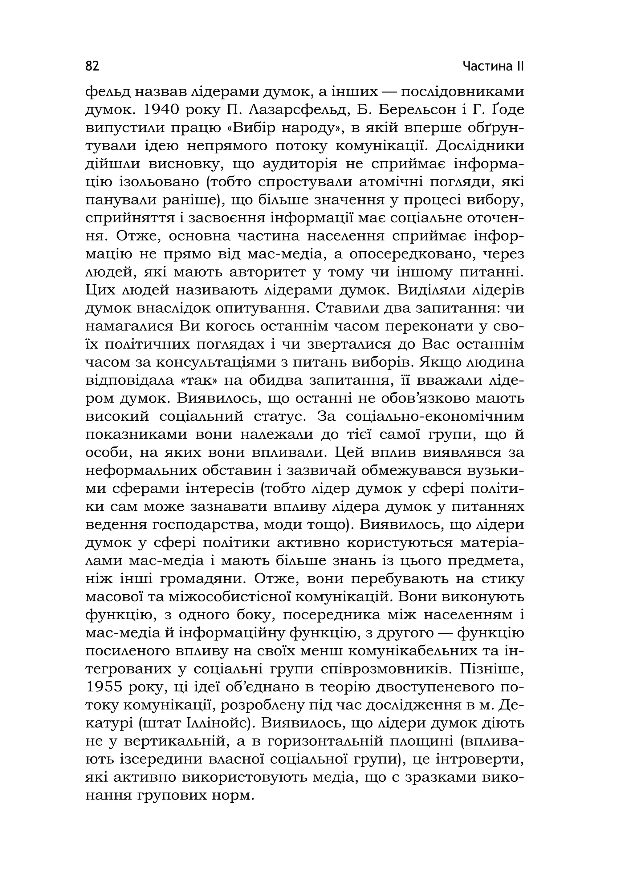 Частина ІІ82
фельд назвав лідерами думок, а інших — послідовниками
думок. 1940 року П. Лазарсфельд, Б. Берельсон і Г. Ґоде
випустили працю «Вибір народу», в якій вперше обґрун-
тували ідею непрямого потоку комунікації. Дослідники
дійшли висновку, що аудиторія не сприймає інформа-
цію ізольовано (тобто спростували атомічні погляди, які
панували раніше), що більше значення у процесі вибору,
сприйняття і засвоєння інформації має соціальне оточен-
ня. Отже, основна частина населення сприймає інфор-
мацію не прямо від мас-медіа, а опосередковано, через
людей, які мають авторитет у тому чи іншому питанні.
Цих людей називають лідерами думок. Виділяли лідерів
думок внаслідок опитування. Ставили два запитання: чи
намагалися Ви когось останнім часом переконати у сво-
їх політичних поглядах і чи зверталися до Вас останнім
часом за консультаціями з питань виборів. Якщо людина
відповідала «так» на обидва запитання, її вважали ліде-
ром думок. Виявилось, що останні не обов’язково мають
високий соціальний статус. За соціально-економічним
показниками вони належали до тієї самої групи, що й
особи, на яких вони впливали. Цей вплив виявлявся за
неформальних обставин і зазвичай обмежувався вузьки-
ми сферами інтересів (тобто лідер думок у сфері політи-
ки сам може зазнавати впливу лідера думок у питаннях
ведення господарства, моди тощо). Виявилось, що лідери
думок у сфері політики активно користуються матеріа-
лами мас-медіа і мають більше знань із цього предмета,
ніж інші громадяни. Отже, вони перебувають на стику
масової та міжособистісної комунікацій. Вони виконують
функцію, з одного боку, посередника між населенням і
мас-медіа й інформаційну функцію, з другого — функцію
посиленого впливу на своїх менш комунікабельних та ін-
тегрованих у соціальні групи співрозмовників. Пізніше,
1955 року, ці ідеї об’єднано в теорію двоступеневого по-
току комунікації, розроблену під час дослідження в м. Де-
катурі (штат Іллінойс). Виявилось, що лідери думок діють
не у вертикальній, а в горизонтальній площині (вплива-
ють ізсередини власної соціальної групи), це інтроверти,
які активно використовують медіа, що є зразками вико-
нання групових норм.
 