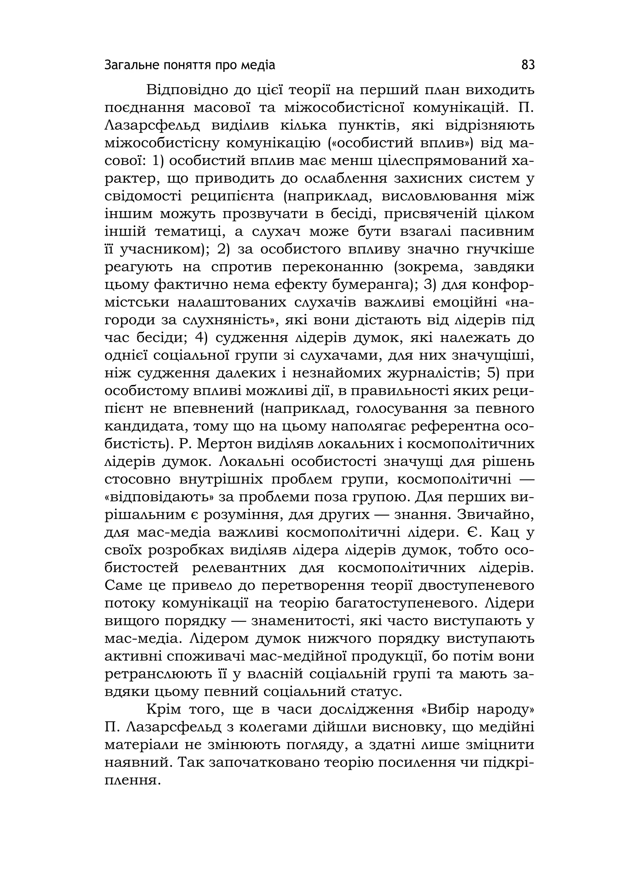Загальне поняття про медіа 83
Відповідно до цієї теорії на перший план виходить
поєднання масової та міжособистісної комунікацій. П.
Лазарсфельд виділив кілька пунктів, які відрізняють
міжособистісну комунікацію («особистий вплив») від ма-
сової: 1) особистий вплив має менш цілеспрямований ха-
рактер, що приводить до ослаблення захисних систем у
свідомості реципієнта (наприклад, висловлювання між
іншим можуть прозвучати в бесіді, присвяченій цілком
іншій тематиці, а слухач може бути взагалі пасивним
її учасником); 2) за особистого впливу значно гнучкіше
реагують на спротив переконанню (зокрема, завдяки
цьому фактично нема ефекту бумеранга); 3) для конфор-
містськи налаштованих слухачів важливі емоційні «на-
городи за слухняність», які вони дістають від лідерів під
час бесіди; 4) судження лідерів думок, які належать до
однієї соціальної групи зі слухачами, для них значущіші,
ніж судження далеких і незнайомих журналістів; 5) при
особистому впливі можливі дії, в правильності яких реци-
пієнт не впевнений (наприклад, голосування за певного
кандидата, тому що на цьому наполягає референтна осо-
бистість). Р. Мертон виділяв локальних і космополітичних
лідерів думок. Локальні особистості значущі для рішень
стосовно внутрішніх проблем групи, космополітичні —
«відповідають» за проблеми поза групою. Для перших ви-
рішальним є розуміння, для других — знання. Звичайно,
для мас-медіа важливі космополітичні лідери. Є. Кац у
своїх розробках виділяв лідера лідерів думок, тобто осо-
бистостей релевантних для космополітичних лідерів.
Саме це привело до перетворення теорії двоступеневого
потоку комунікації на теорію багатоступеневого. Лідери
вищого порядку — знаменитості, які часто виступають у
мас-медіа. Лідером думок нижчого порядку виступають
активні споживачі мас-медійної продукції, бо потім вони
ретранслюють її у власній соціальній групі та мають за-
вдяки цьому певний соціальний статус.
Крім того, ще в часи дослідження «Вибір народу»
П. Лазарсфельд з колегами дійшли висновку, що медійні
матеріали не змінюють погляду, а здатні лише зміцнити
наявний. Так започатковано теорію посилення чи підкрі-
плення.
 