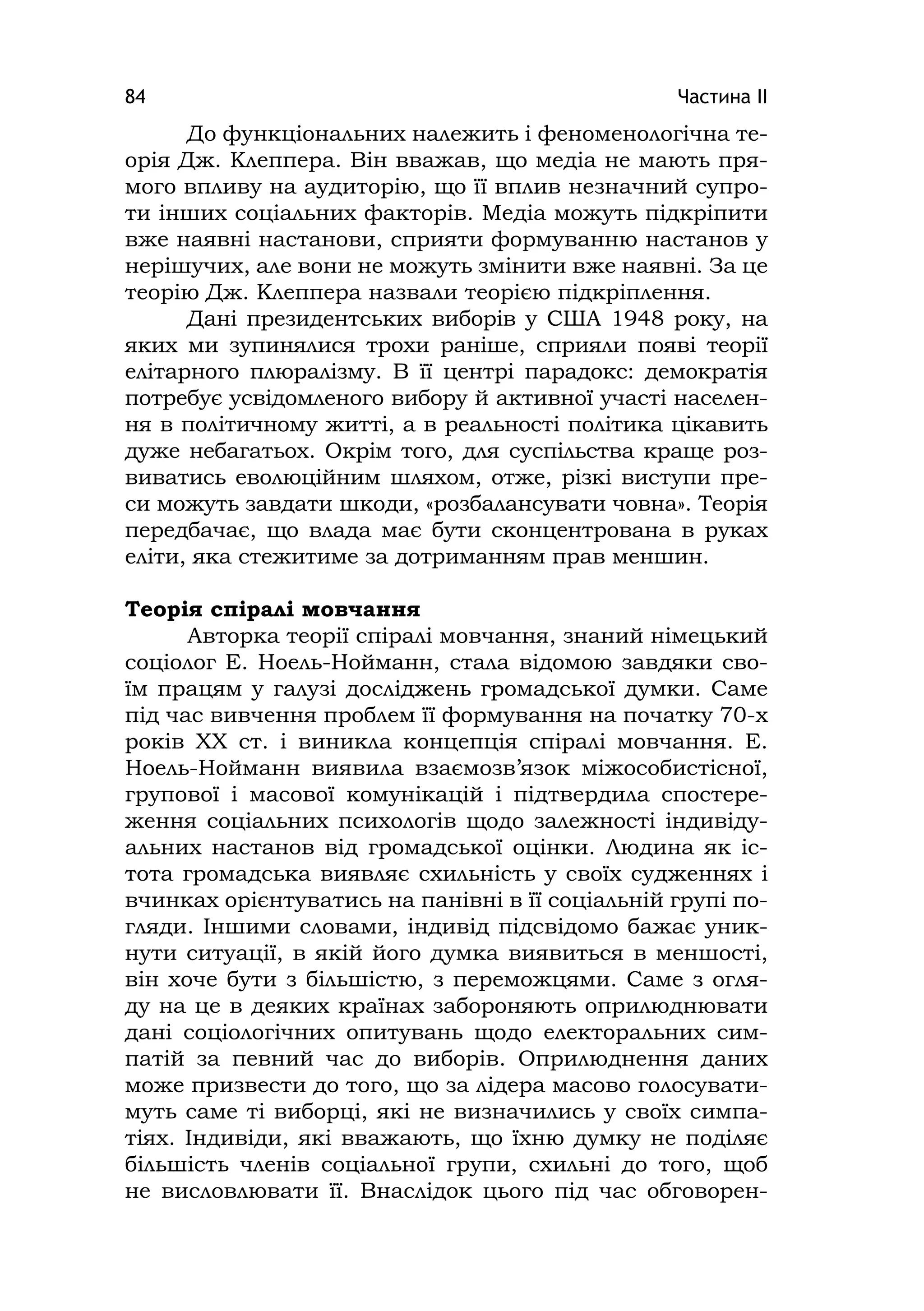 Частина ІІ84
До функціональних належить і феноменологічна те-
орія Дж. Клеппера. Він вважав, що медіа не мають пря-
мого впливу на аудиторію, що її вплив незначний супро-
ти інших соціальних факторів. Медіа можуть підкріпити
вже наявні настанови, сприяти формуванню настанов у
нерішучих, але вони не можуть змінити вже наявні. За це
теорію Дж. Клеппера назвали теорією підкріплення.
Дані президентських виборів у США 1948 року, на
яких ми зупинялися трохи раніше, сприяли появі теорії
елітарного плюралізму. В її центрі парадокс: демократія
потребує усвідомленого вибору й активної участі населен-
ня в політичному житті, а в реальності політика цікавить
дуже небагатьох. Окрім того, для суспільства краще роз-
виватись еволюційним шляхом, отже, різкі виступи пре-
си можуть завдати шкоди, «розбалансувати човна». Теорія
передбачає, що влада має бути сконцентрована в руках
еліти, яка стежитиме за дотриманням прав меншин.
Теорія спіралі мовчання
Авторка теорії спіралі мовчання, знаний німецький
соціолог Е. Ноель-Нойманн, стала відомою завдяки сво-
їм працям у галузі досліджень громадської думки. Саме
під час вивчення проблем її формування на початку 70-х
років ХХ ст. і виникла концепція спіралі мовчання. Е.
Ноель-Нойманн виявила взаємозв’язок міжособистісної,
групової і масової комунікацій і підтвердила спостере-
ження соціальних психологів щодо залежності індивіду-
альних настанов від громадської оцінки. Людина як іс-
тота громадська виявляє схильність у своїх судженнях і
вчинках орієнтуватись на панівні в її соціальній групі по-
гляди. Іншими словами, індивід підсвідомо бажає уник-
нути ситуації, в якій його думка виявиться в меншості,
він хоче бути з більшістю, з переможцями. Саме з огля-
ду на це в деяких країнах забороняють оприлюднювати
дані соціологічних опитувань щодо електоральних сим-
патій за певний час до виборів. Оприлюднення даних
може призвести до того, що за лідера масово голосувати-
муть саме ті виборці, які не визначились у своїх симпа-
тіях. Індивіди, які вважають, що їхню думку не поділяє
більшість членів соціальної групи, схильні до того, щоб
не висловлювати її. Внаслідок цього під час обговорен-
 