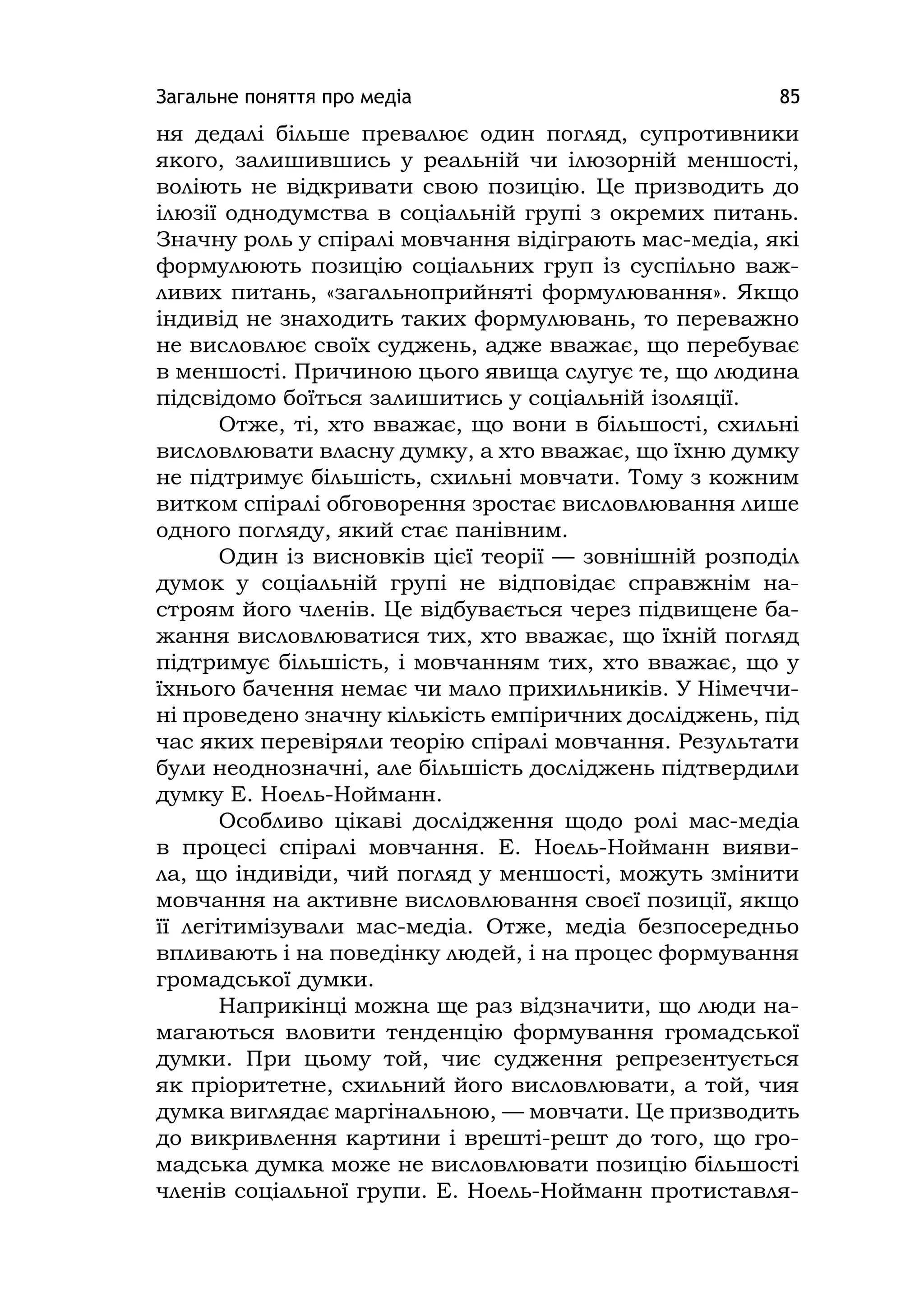 Загальне поняття про медіа 85
ня дедалі більше превалює один погляд, супротивники
якого, залишившись у реальній чи ілюзорній меншості,
воліють не відкривати свою позицію. Це призводить до
ілюзії однодумства в соціальній групі з окремих питань.
Значну роль у спіралі мовчання відіграють мас-медіа, які
формулюють позицію соціальних груп із суспільно важ-
ливих питань, «загальноприйняті формулювання». Якщо
індивід не знаходить таких формулювань, то переважно
не висловлює своїх суджень, адже вважає, що перебуває
в меншості. Причиною цього явища слугує те, що людина
підсвідомо боїться залишитись у соціальній ізоляції.
Отже, ті, хто вважає, що вони в більшості, схильні
висловлювати власну думку, а хто вважає, що їхню думку
не підтримує більшість, схильні мовчати. Тому з кожним
витком спіралі обговорення зростає висловлювання лише
одного погляду, який стає панівним.
Один із висновків цієї теорії — зовнішній розподіл
думок у соціальній групі не відповідає справжнім на-
строям його членів. Це відбувається через підвищене ба-
жання висловлюватися тих, хто вважає, що їхній погляд
підтримує більшість, і мовчанням тих, хто вважає, що у
їхнього бачення немає чи мало прихильників. У Німеччи-
ні проведено значну кількість емпіричних досліджень, під
час яких перевіряли теорію спіралі мовчання. Результати
були неоднозначні, але більшість досліджень підтвердили
думку Е. Ноель-Нойманн.
Особливо цікаві дослідження щодо ролі мас-медіа
в процесі спіралі мовчання. Е. Ноель-Нойманн вияви-
ла, що індивіди, чий погляд у меншості, можуть змінити
мовчання на активне висловлювання своєї позиції, якщо
її легітимізували мас-медіа. Отже, медіа безпосередньо
впливають і на поведінку людей, і на процес формування
громадської думки.
Наприкінці можна ще раз відзначити, що люди на-
магаються вловити тенденцію формування громадської
думки. При цьому той, чиє судження репрезентується
як пріоритетне, схильний його висловлювати, а той, чия
думка виглядає маргінальною, — мовчати. Це призводить
до викривлення картини і врешті-решт до того, що гро-
мадська думка може не висловлювати позицію більшості
членів соціальної групи. Е. Ноель-Нойманн протиставля-
 