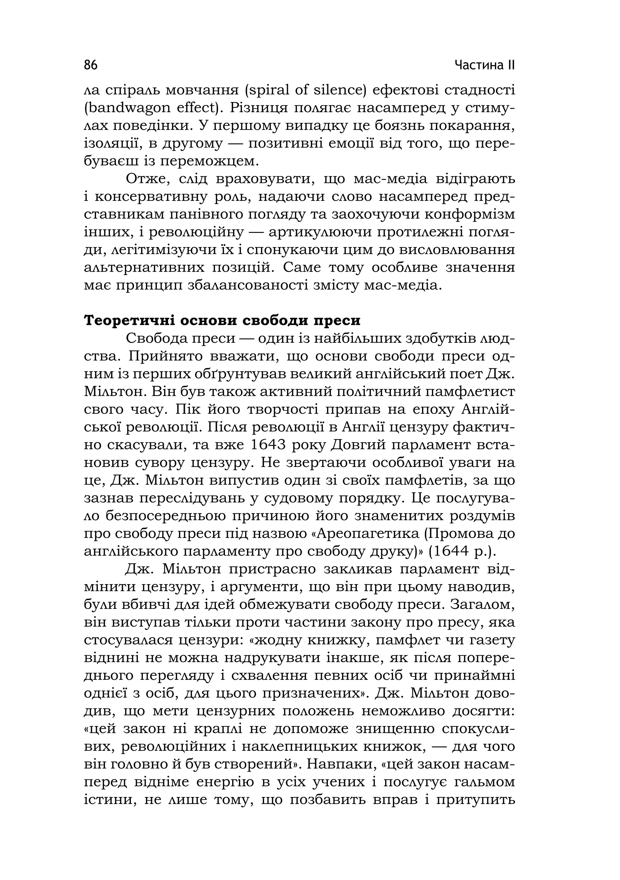 Частина ІІ86
ла спіраль мовчання (spіral of sіlence) ефектові стадності
(bandwagon effect). Різниця полягає насамперед у стиму-
лах поведінки. У першому випадку це боязнь покарання,
ізоляції, в другому — позитивні емоції від того, що пере-
буваєш із переможцем.
Отже, слід враховувати, що мас-медіа відіграють
і консервативну роль, надаючи слово насамперед пред-
ставникам панівного погляду та заохочуючи конформізм
інших, і революційну — артикулюючи протилежні погля-
ди, легітимізуючи їх і спонукаючи цим до висловлювання
альтернативних позицій. Саме тому особливе значення
має принцип збалансованості змісту мас-медіа.
Теоретичні основи свободи преси
Свобода преси — один із найбільших здобутків люд-
ства. Прийнято вважати, що основи свободи преси од-
ним із перших обґрунтував великий англійський поет Дж.
Мільтон. Він був також активний політичний памфлетист
свого часу. Пік його творчості припав на епоху Англій-
ської революції. Після революції в Англії цензуру фактич-
но скасували, та вже 1643 року Довгий парламент вста-
новив сувору цензуру. Не звертаючи особливої уваги на
це, Дж. Мільтон випустив один зі своїх памфлетів, за що
зазнав переслідувань у судовому порядку. Це послугува-
ло безпосередньою причиною його знаменитих роздумів
про свободу преси під назвою «Ареопагетика (Промова до
англійського парламенту про свободу друку)» (1644 р.).
Дж. Мільтон пристрасно закликав парламент від-
мінити цензуру, і аргументи, що він при цьому наводив,
були вбивчі для ідей обмежувати свободу преси. Загалом,
він виступав тільки проти частини закону про пресу, яка
стосувалася цензури: «жодну книжку, памфлет чи газету
віднині не можна надрукувати інакше, як після попере-
днього перегляду і схвалення певних осіб чи принаймні
однієї з осіб, для цього призначених». Дж. Мільтон дово-
див, що мети цензурних положень неможливо досягти:
«цей закон ні краплі не допоможе знищенню спокусли-
вих, революційних і наклепницьких книжок, — для чого
він головно й був створений». Навпаки, «цей закон насам-
перед відніме енергію в усіх учених і послугує гальмом
істини, не лише тому, що позбавить вправ і притупить
 