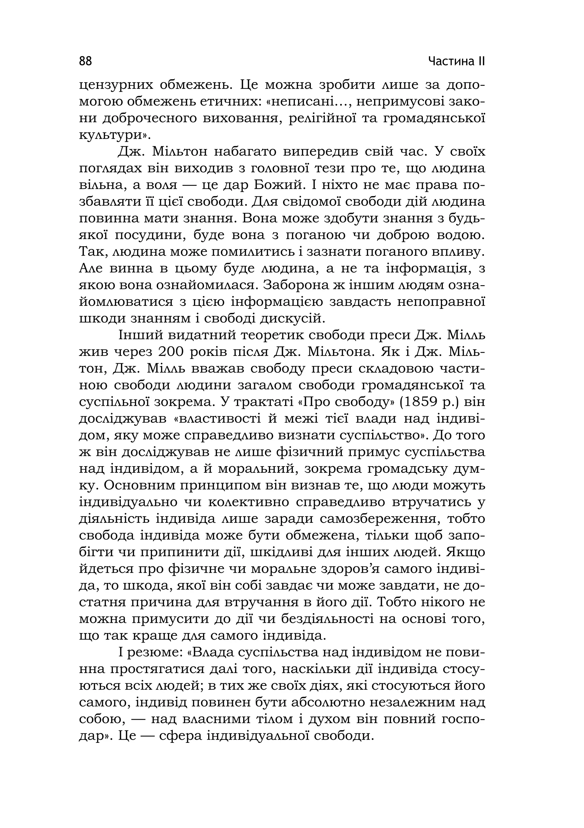 Частина ІІ88
цензурних обмежень. Це можна зробити лише за допо-
могою обмежень етичних: «неписані…, непримусові зако-
ни доброчесного виховання, релігійної та громадянської
культури».
Дж. Мільтон набагато випередив свій час. У своїх
поглядах він виходив з головної тези про те, що людина
вільна, а воля — це дар Божий. І ніхто не має права по-
збавляти її цієї свободи. Для свідомої свободи дій людина
повинна мати знання. Вона може здобути знання з будь-
якої посудини, буде вона з поганою чи доброю водою.
Так, людина може помилитись і зазнати поганого впливу.
Але винна в цьому буде людина, а не та інформація, з
якою вона ознайомилася. Заборона ж іншим людям озна-
йомлюватися з цією інформацією завдасть непоправної
шкоди знанням і свободі дискусій.
Інший видатний теоретик свободи преси Дж. Мілль
жив через 200 років після Дж. Мільтона. Як і Дж. Міль-
тон, Дж. Мілль вважав свободу преси складовою части-
ною свободи людини загалом свободи громадянської та
суспільної зокрема. У трактаті «Про свободу» (1859 р.) він
досліджував «властивості й межі тієї влади над індиві-
дом, яку може справедливо визнати суспільство». До того
ж він досліджував не лише фізичний примус суспільства
над індивідом, а й моральний, зокрема громадську дум-
ку. Основним принципом він визнав те, що люди можуть
індивідуально чи колективно справедливо втручатись у
діяльність індивіда лише заради самозбереження, тобто
свобода індивіда може бути обмежена, тільки щоб запо-
бігти чи припинити дії, шкідливі для інших людей. Якщо
йдеться про фізичне чи моральне здоров’я самого індиві-
да, то шкода, якої він собі завдає чи може завдати, не до-
статня причина для втручання в його дії. Тобто нікого не
можна примусити до дії чи бездіяльності на основі того,
що так краще для самого індивіда.
І резюме: «Влада суспільства над індивідом не пови-
нна простягатися далі того, наскільки дії індивіда стосу-
ються всіх людей; в тих же своїх діях, які стосуються його
самого, індивід повинен бути абсолютно незалежним над
собою, — над власними тілом і духом він повний госпо-
дар». Це — сфера індивідуальної свободи.
 