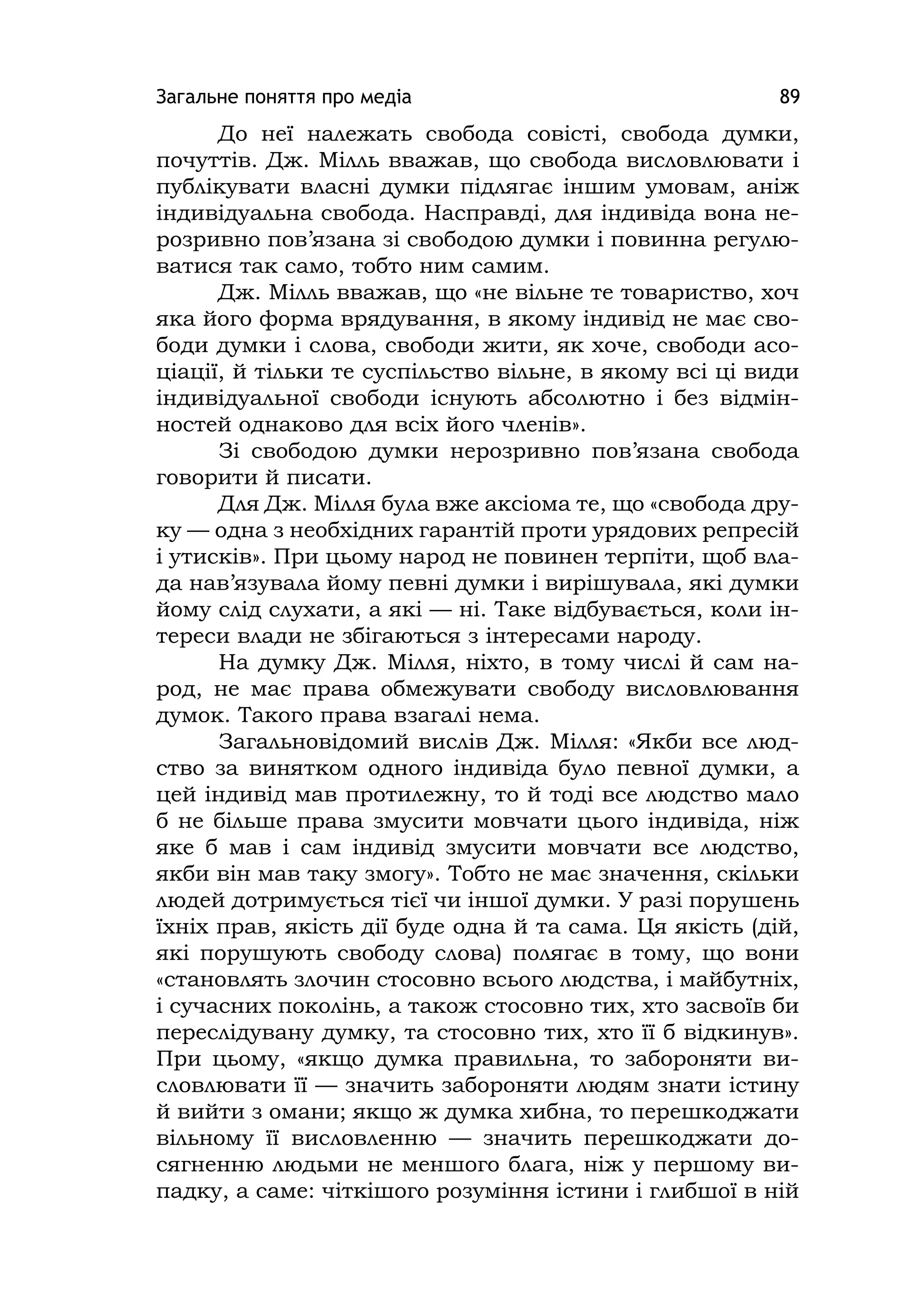 Загальне поняття про медіа 89
До неї належать свобода совісті, свобода думки,
почуттів. Дж. Мілль вважав, що свобода висловлювати і
публікувати власні думки підлягає іншим умовам, аніж
індивідуальна свобода. Насправді, для індивіда вона не-
розривно пов’язана зі свободою думки і повинна регулю-
ватися так само, тобто ним самим.
Дж. Мілль вважав, що «не вільне те товариство, хоч
яка його форма врядування, в якому індивід не має сво-
боди думки і слова, свободи жити, як хоче, свободи асо-
ціації, й тільки те суспільство вільне, в якому всі ці види
індивідуальної свободи існують абсолютно і без відмін-
ностей однаково для всіх його членів».
Зі свободою думки нерозривно пов’язана свобода
говорити й писати.
Для Дж. Мілля була вже аксіома те, що «свобода дру-
ку — одна з необхідних гарантій проти урядових репресій
і утисків». При цьому народ не повинен терпіти, щоб вла-
да нав’язувала йому певні думки і вирішувала, які думки
йому слід слухати, а які — ні. Таке відбувається, коли ін-
тереси влади не збігаються з інтересами народу.
На думку Дж. Мілля, ніхто, в тому числі й сам на-
род, не має права обмежувати свободу висловлювання
думок. Такого права взагалі нема.
Загальновідомий вислів Дж. Мілля: «Якби все люд-
ство за винятком одного індивіда було певної думки, а
цей індивід мав протилежну, то й тоді все людство мало
б не більше права змусити мовчати цього індивіда, ніж
яке б мав і сам індивід змусити мовчати все людство,
якби він мав таку змогу». Тобто не має значення, скільки
людей дотримується тієї чи іншої думки. У разі порушень
їхніх прав, якість дії буде одна й та сама. Ця якість (дій,
які порушують свободу слова) полягає в тому, що вони
«становлять злочин стосовно всього людства, і майбутніх,
і сучасних поколінь, а також стосовно тих, хто засвоїв би
переслідувану думку, та стосовно тих, хто її б відкинув».
При цьому, «якщо думка правильна, то забороняти ви-
словлювати її — значить забороняти людям знати істину
й вийти з омани; якщо ж думка хибна, то перешкоджати
вільному її висловленню — значить перешкоджати до-
сягненню людьми не меншого блага, ніж у першому ви-
падку, а саме: чіткішого розуміння істини і глибшої в ній
 