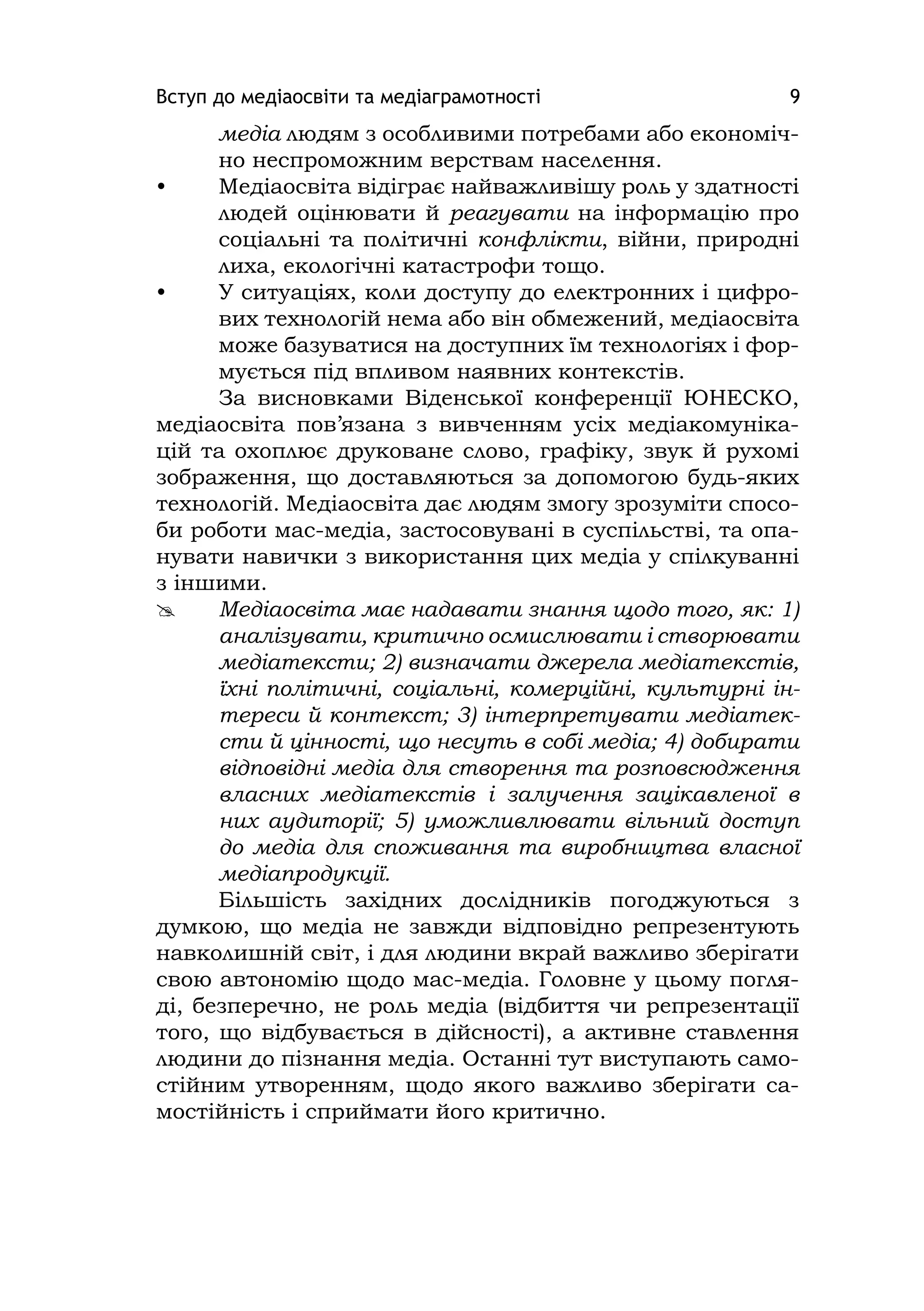 Вступ до медіаосвіти та медіаграмотності 9
медіа людям з особливими потребами або економіч-
но неспроможним верствам населення.
• Медіаосвіта відіграє найважливішу роль у здатності
людей оцінювати й реагувати на інформацію про
соціальні та політичні конфлікти, війни, природні
лиха, екологічні катастрофи тощо.
• У ситуаціях, коли доступу до електронних і цифро-
вих технологій нема або він обмежений, медіаосвіта
може базуватися на доступних їм технологіях і фор-
мується під впливом наявних контекстів.
За висновками Віденської конференції ЮНЕСКО,
медіаосвіта пов’язана з вивченням усіх медіакомуніка-
цій та охоплює друковане слово, графіку, звук й рухомі
зображення, що доставляються за допомогою будь-яких
технологій. Медіаосвіта дає людям змогу зрозуміти спосо-
би роботи мас-медіа, застосовувані в суспільстві, та опа-
нувати навички з використання цих медіа у спілкуванні
з іншими.
 Медіаосвіта має надавати знання щодо того, як: 1)
аналізувати, критично осмислювати і створювати
медіатексти; 2) визначати джерела медіатекстів,
їхні політичні, соціальні, комерційні, культурні ін-
тереси й контекст; 3) інтерпретувати медіатек-
сти й цінності, що несуть в собі медіа; 4) добирати
відповідні медіа для створення та розповсюдження
власних медіатекстів і залучення зацікавленої в
них аудиторії; 5) уможливлювати вільний доступ
до медіа для споживання та виробництва власної
медіапродукції.
Більшість західних дослідників погоджуються з
думкою, що медіа не завжди відповідно репрезентують
навколишній світ, і для людини вкрай важливо зберігати
свою автономію щодо мас-медіа. Головне у цьому погля-
ді, безперечно, не роль медіа (відбиття чи репрезентації
того, що відбувається в дійсності), а активне ставлення
людини до пізнання медіа. Останні тут виступають само-
стійним утворенням, щодо якого важливо зберігати са-
мостійність і сприймати його критично.
 