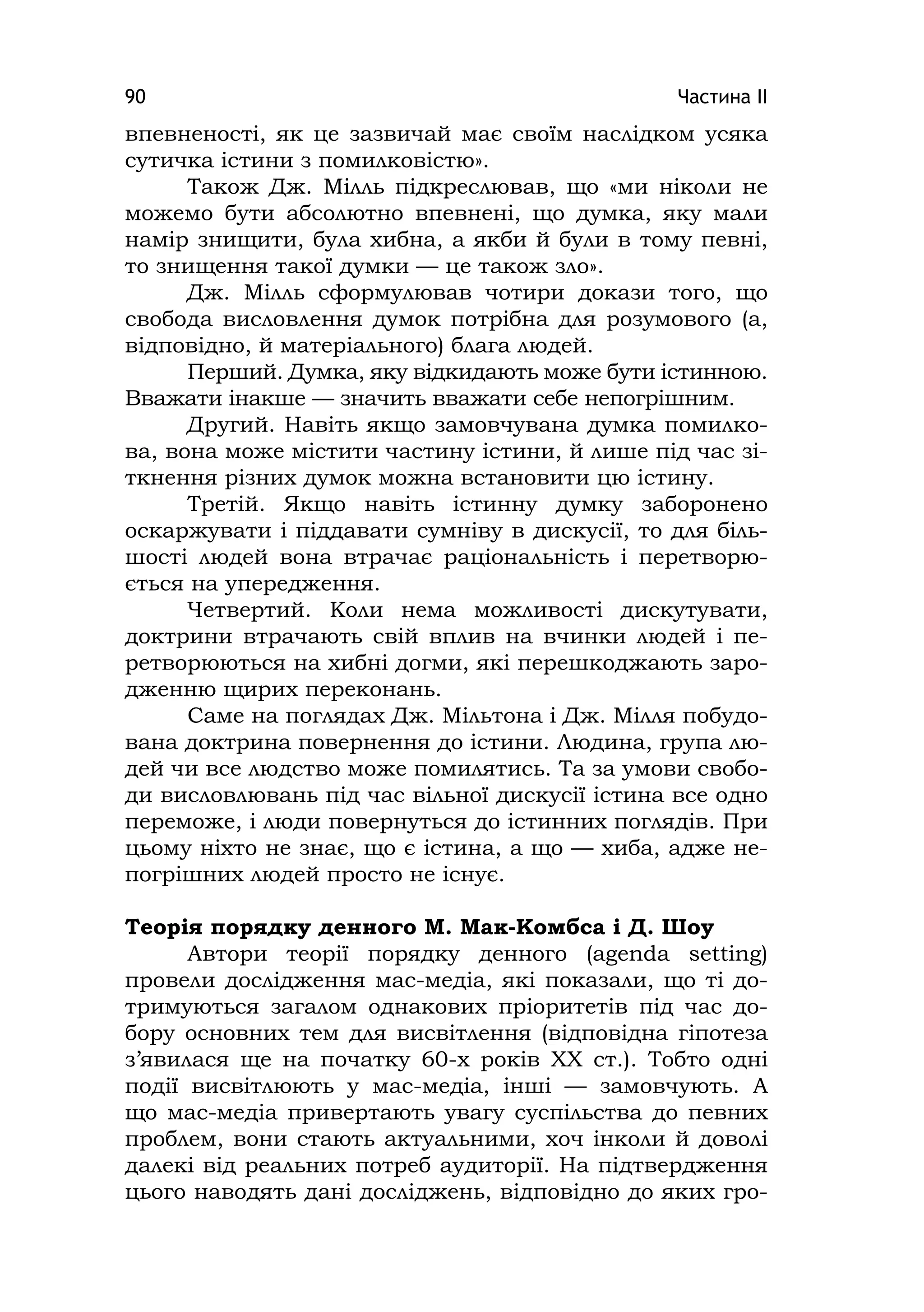 Частина ІІ90
впевненості, як це зазвичай має своїм наслідком усяка
сутичка істини з помилковістю».
Також Дж. Мілль підкреслював, що «ми ніколи не
можемо бути абсолютно впевнені, що думка, яку мали
намір знищити, була хибна, а якби й були в тому певні,
то знищення такої думки — це також зло».
Дж. Мілль сформулював чотири докази того, що
свобода висловлення думок потрібна для розумового (а,
відповідно, й матеріального) блага людей.
Перший. Думка, яку відкидають може бути істинною.
Вважати інакше — значить вважати себе непогрішним.
Другий. Навіть якщо замовчувана думка помилко-
ва, вона може містити частину істини, й лише під час зі-
ткнення різних думок можна встановити цю істину.
Третій. Якщо навіть істинну думку заборонено
оскаржувати і піддавати сумніву в дискусії, то для біль-
шості людей вона втрачає раціональність і перетворю-
ється на упередження.
Четвертий. Коли нема можливості дискутувати,
доктрини втрачають свій вплив на вчинки людей і пе-
ретворюються на хибні догми, які перешкоджають заро-
дженню щирих переконань.
Саме на поглядах Дж. Мільтона і Дж. Мілля побудо-
вана доктрина повернення до істини. Людина, група лю-
дей чи все людство може помилятись. Та за умови свобо-
ди висловлювань під час вільної дискусії істина все одно
переможе, і люди повернуться до істинних поглядів. При
цьому ніхто не знає, що є істина, а що — хиба, адже не-
погрішних людей просто не існує.
Теорія порядку денного М. Мак-Комбса і Д. Шоу
Автори теорії порядку денного (agenda settіng)
провели дослідження мас-медіа, які показали, що ті до-
тримуються загалом однакових пріоритетів під час до-
бору основних тем для висвітлення (відповідна гіпотеза
з’явилася ще на початку 60-х років ХХ ст.). Тобто одні
події висвітлюють у мас-медіа, інші — замовчують. А
що мас-медіа привертають увагу суспільства до певних
проблем, вони стають актуальними, хоч інколи й доволі
далекі від реальних потреб аудиторії. На підтвердження
цього наводять дані досліджень, відповідно до яких гро-
 
