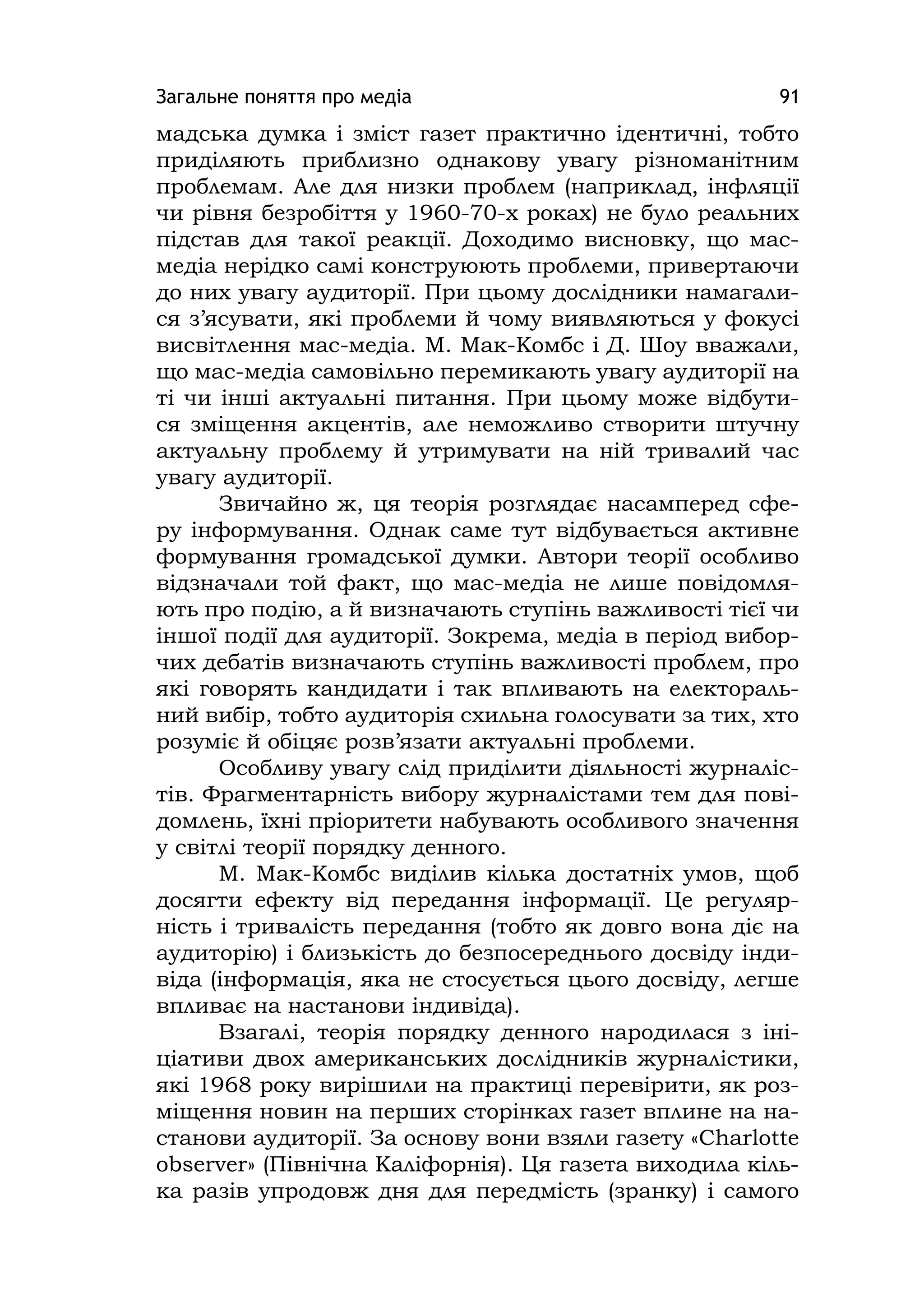 Загальне поняття про медіа 91
мадська думка і зміст газет практично ідентичні, тобто
приділяють приблизно однакову увагу різноманітним
проблемам. Але для низки проблем (наприклад, інфляції
чи рівня безробіття у 1960-70-х роках) не було реальних
підстав для такої реакції. Доходимо висновку, що мас-
медіа нерідко самі конструюють проблеми, привертаючи
до них увагу аудиторії. При цьому дослідники намагали-
ся з’ясувати, які проблеми й чому виявляються у фокусі
висвітлення мас-медіа. М. Мак-Комбс і Д. Шоу вважали,
що мас-медіа самовільно перемикають увагу аудиторії на
ті чи інші актуальні питання. При цьому може відбути-
ся зміщення акцентів, але неможливо створити штучну
актуальну проблему й утримувати на ній тривалий час
увагу аудиторії.
Звичайно ж, ця теорія розглядає насамперед сфе-
ру інформування. Однак саме тут відбувається активне
формування громадської думки. Автори теорії особливо
відзначали той факт, що мас-медіа не лише повідомля-
ють про подію, а й визначають ступінь важливості тієї чи
іншої події для аудиторії. Зокрема, медіа в період вибор-
чих дебатів визначають ступінь важливості проблем, про
які говорять кандидати і так впливають на електораль-
ний вибір, тобто аудиторія схильна голосувати за тих, хто
розуміє й обіцяє розв’язати актуальні проблеми.
Особливу увагу слід приділити діяльності журналіс-
тів. Фрагментарність вибору журналістами тем для пові-
домлень, їхні пріоритети набувають особливого значення
у світлі теорії порядку денного.
М. Мак-Комбс виділив кілька достатніх умов, щоб
досягти ефекту від передання інформації. Це регуляр-
ність і тривалість передання (тобто як довго вона діє на
аудиторію) і близькість до безпосереднього досвіду інди-
віда (інформація, яка не стосується цього досвіду, легше
впливає на настанови індивіда).
Взагалі, теорія порядку денного народилася з іні-
ціативи двох американських дослідників журналістики,
які 1968 року вирішили на практиці перевірити, як роз-
міщення новин на перших сторінках газет вплине на на-
станови аудиторії. За основу вони взяли газету «Charlotte
observer» (Північна Каліфорнія). Ця газета виходила кіль-
ка разів упродовж дня для передмість (зранку) і самого
 