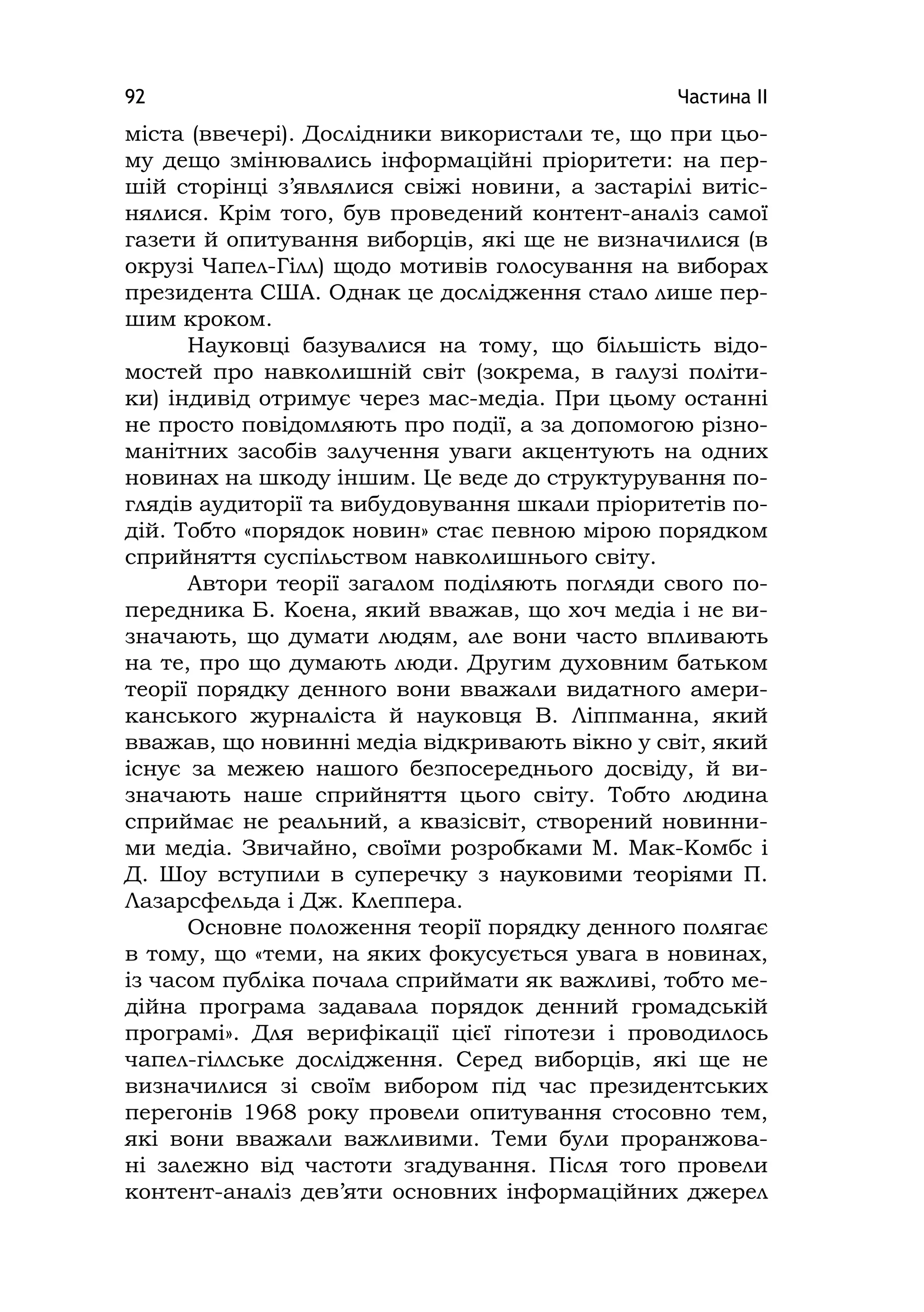 Частина ІІ92
міста (ввечері). Дослідники використали те, що при цьо-
му дещо змінювались інформаційні пріоритети: на пер-
шій сторінці з’являлися свіжі новини, а застарілі витіс-
нялися. Крім того, був проведений контент-аналіз самої
газети й опитування виборців, які ще не визначилися (в
окрузі Чапел-Гілл) щодо мотивів голосування на виборах
президента США. Однак це дослідження стало лише пер-
шим кроком.
Науковці базувалися на тому, що більшість відо-
мостей про навколишній світ (зокрема, в галузі політи-
ки) індивід отримує через мас-медіа. При цьому останні
не просто повідомляють про події, а за допомогою різно-
манітних засобів залучення уваги акцентують на одних
новинах на шкоду іншим. Це веде до структурування по-
глядів аудиторії та вибудовування шкали пріоритетів по-
дій. Тобто «порядок новин» стає певною мірою порядком
сприйняття суспільством навколишнього світу.
Автори теорії загалом поділяють погляди свого по-
передника Б. Коена, який вважав, що хоч медіа і не ви-
значають, що думати людям, але вони часто впливають
на те, про що думають люди. Другим духовним батьком
теорії порядку денного вони вважали видатного амери-
канського журналіста й науковця В. Ліппманна, який
вважав, що новинні медіа відкривають вікно у світ, який
існує за межею нашого безпосереднього досвіду, й ви-
значають наше сприйняття цього світу. Тобто людина
сприймає не реальний, а квазісвіт, створений новинни-
ми медіа. Звичайно, своїми розробками М. Мак-Комбс і
Д. Шоу вступили в суперечку з науковими теоріями П.
Лазарсфельда і Дж. Клеппера.
Основне положення теорії порядку денного полягає
в тому, що «теми, на яких фокусується увага в новинах,
із часом публіка почала сприймати як важливі, тобто ме-
дійна програма задавала порядок денний громадській
програмі». Для верифікації цієї гіпотези і проводилось
чапел-гіллське дослідження. Серед виборців, які ще не
визначилися зі своїм вибором під час президентських
перегонів 1968 року провели опитування стосовно тем,
які вони вважали важливими. Теми були проранжова-
ні залежно від частоти згадування. Після того провели
контент-аналіз дев’яти основних інформаційних джерел
 