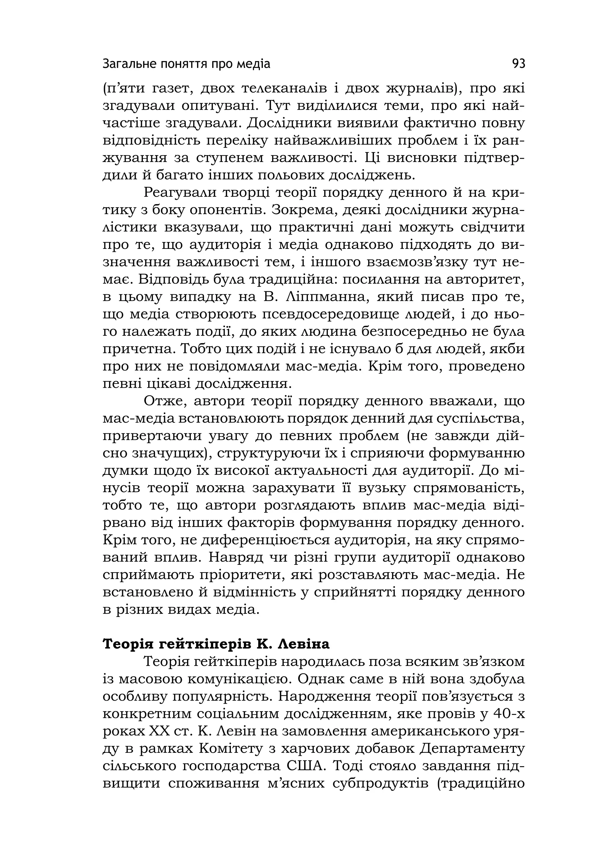 Загальне поняття про медіа 93
(п’яти газет, двох телеканалів і двох журналів), про які
згадували опитувані. Тут виділилися теми, про які най-
частіше згадували. Дослідники виявили фактично повну
відповідність переліку найважливіших проблем і їх ран-
жування за ступенем важливості. Ці висновки підтвер-
дили й багато інших польових досліджень.
Реагували творці теорії порядку денного й на кри-
тику з боку опонентів. Зокрема, деякі дослідники журна-
лістики вказували, що практичні дані можуть свідчити
про те, що аудиторія і медіа однаково підходять до ви-
значення важливості тем, і іншого взаємозв’язку тут не-
має. Відповідь була традиційна: посилання на авторитет,
в цьому випадку на В. Ліппманна, який писав про те,
що медіа створюють псевдосередовище людей, і до ньо-
го належать події, до яких людина безпосередньо не була
причетна. Тобто цих подій і не існувало б для людей, якби
про них не повідомляли мас-медіа. Крім того, проведено
певні цікаві дослідження.
Отже, автори теорії порядку денного вважали, що
мас-медіа встановлюють порядок денний для суспільства,
привертаючи увагу до певних проблем (не завжди дій-
сно значущих), структуруючи їх і сприяючи формуванню
думки щодо їх високої актуальності для аудиторії. До мі-
нусів теорії можна зарахувати її вузьку спрямованість,
тобто те, що автори розглядають вплив мас-медіа віді-
рвано від інших факторів формування порядку денного.
Крім того, не диференціюється аудиторія, на яку спрямо-
ваний вплив. Навряд чи різні групи аудиторії однаково
сприймають пріоритети, які розставляють мас-медіа. Не
встановлено й відмінність у сприйнятті порядку денного
в різних видах медіа.
Теорія гейткіперів К. Левіна
Теорія гейткіперів народилась поза всяким зв’язком
із масовою комунікацією. Однак саме в ній вона здобула
особливу популярність. Народження теорії пов’язується з
конкретним соціальним дослідженням, яке провів у 40-х
роках ХХ ст. К. Левін на замовлення американського уря-
ду в рамках Комітету з харчових добавок Департаменту
сільського господарства США. Тоді стояло завдання під-
вищити споживання м’ясних субпродуктів (традиційно
 