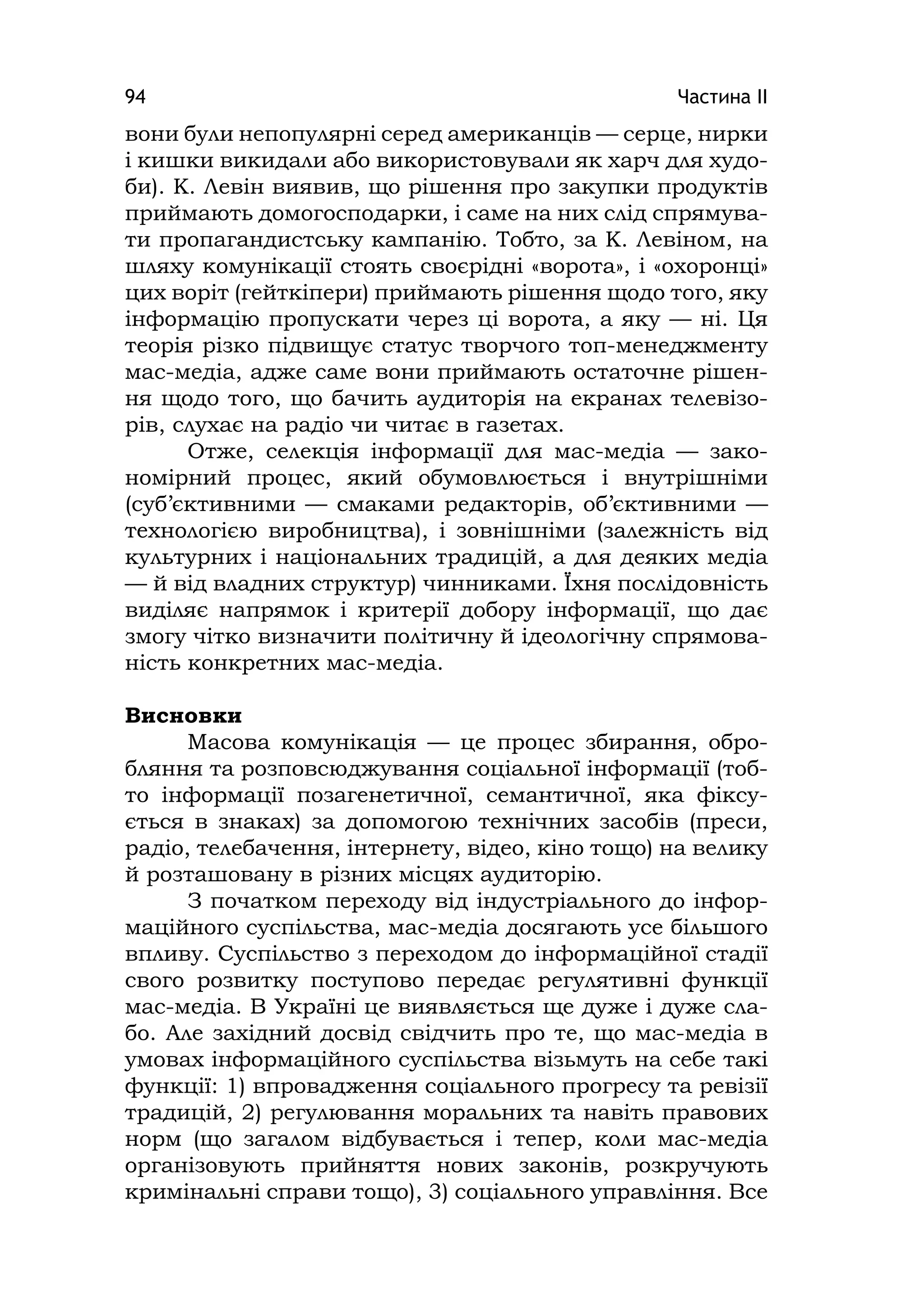 Частина ІІ94
вони були непопулярні серед американців — серце, нирки
і кишки викидали або використовували як харч для худо-
би). К. Левін виявив, що рішення про закупки продуктів
приймають домогосподарки, і саме на них слід спрямува-
ти пропагандистську кампанію. Тобто, за К. Левіном, на
шляху комунікації стоять своєрідні «ворота», і «охоронці»
цих воріт (гейткіпери) приймають рішення щодо того, яку
інформацію пропускати через ці ворота, а яку — ні. Ця
теорія різко підвищує статус творчого топ-менеджменту
мас-медіа, адже саме вони приймають остаточне рішен-
ня щодо того, що бачить аудиторія на екранах телевізо-
рів, слухає на радіо чи читає в газетах.
Отже, селекція інформації для мас-медіа — зако-
номірний процес, який обумовлюється і внутрішніми
(суб’єктивними — смаками редакторів, об’єктивними —
технологією виробництва), і зовнішніми (залежність від
культурних і національних традицій, а для деяких медіа
— й від владних структур) чинниками. Їхня послідовність
виділяє напрямок і критерії добору інформації, що дає
змогу чітко визначити політичну й ідеологічну спрямова-
ність конкретних мас-медіа.
Висновки
Масова комунікація — це процес збирання, обро-
бляння та розповсюджування соціальної інформації (тоб-
то інформації позагенетичної, семантичної, яка фіксу-
ється в знаках) за допомогою технічних засобів (преси,
радіо, телебачення, інтернету, відео, кіно тощо) на велику
й розташовану в різних місцях аудиторію.
З початком переходу від індустріального до інфор-
маційного суспільства, мас-медіа досягають усе більшого
впливу. Суспільство з переходом до інформаційної стадії
свого розвитку поступово передає регулятивні функції
мас-медіа. В Україні це виявляється ще дуже і дуже сла-
бо. Але західний досвід свідчить про те, що мас-медіа в
умовах інформаційного суспільства візьмуть на себе такі
функції: 1) впровадження соціального прогресу та ревізії
традицій, 2) регулювання моральних та навіть правових
норм (що загалом відбувається і тепер, коли мас-медіа
організовують прийняття нових законів, розкручують
кримінальні справи тощо), 3) соціального управління. Все
 