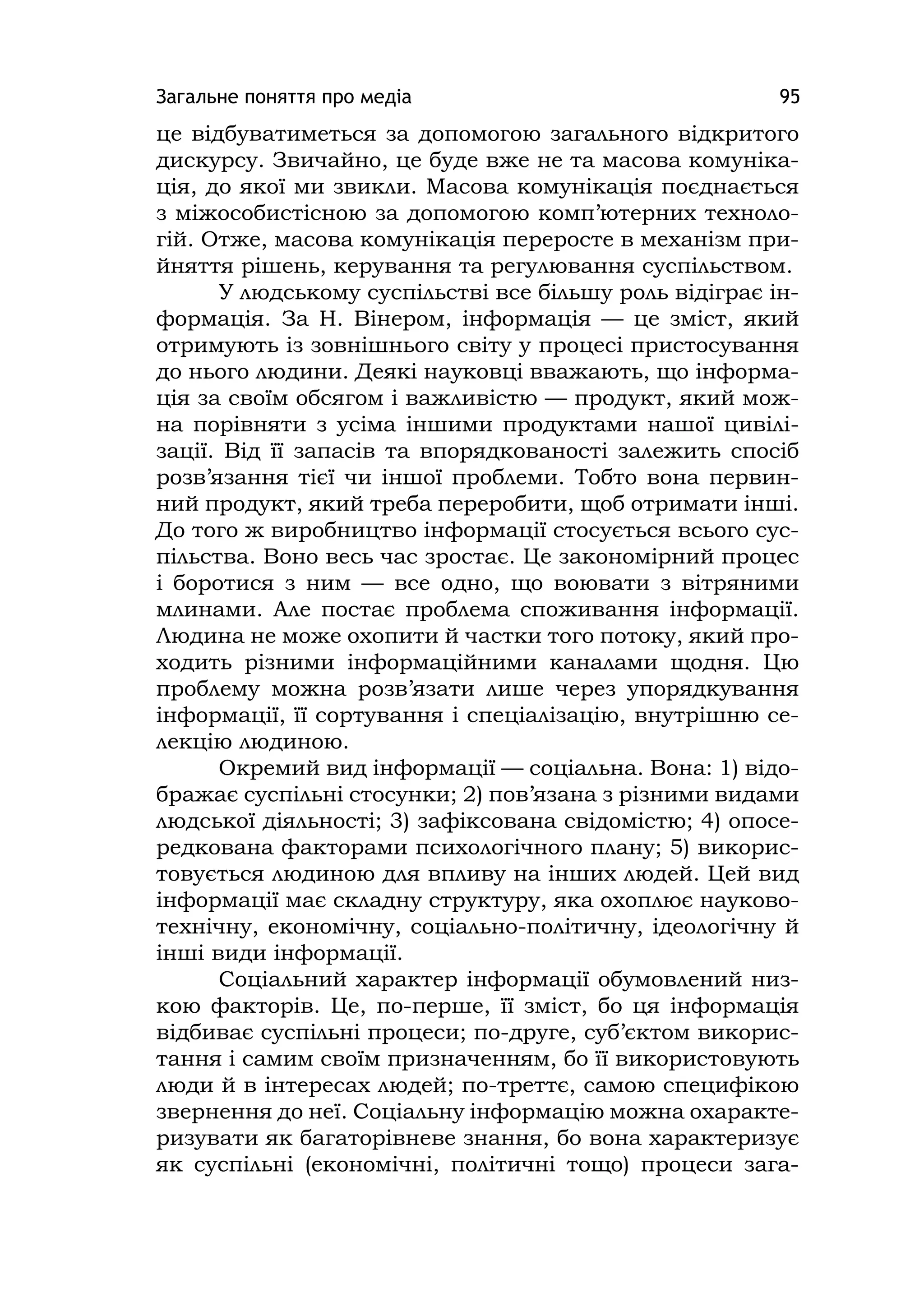 Загальне поняття про медіа 95
це відбуватиметься за допомогою загального відкритого
дискурсу. Звичайно, це буде вже не та масова комуніка-
ція, до якої ми звикли. Масова комунікація поєднається
з міжособистісною за допомогою комп’ютерних техноло-
гій. Отже, масова комунікація переросте в механізм при-
йняття рішень, керування та регулювання суспільством.
У людському суспільстві все більшу роль відіграє ін-
формація. За Н. Вінером, інформація — це зміст, який
отримують із зовнішнього світу у процесі пристосування
до нього людини. Деякі науковці вважають, що інформа-
ція за своїм обсягом і важливістю — продукт, який мож-
на порівняти з усіма іншими продуктами нашої цивілі-
зації. Від її запасів та впорядкованості залежить спосіб
розв’язання тієї чи іншої проблеми. Тобто вона первин-
ний продукт, який треба переробити, щоб отримати інші.
До того ж виробництво інформації стосується всього сус-
пільства. Воно весь час зростає. Це закономірний процес
і боротися з ним — все одно, що воювати з вітряними
млинами. Але постає проблема споживання інформації.
Людина не може охопити й частки того потоку, який про-
ходить різними інформаційними каналами щодня. Цю
проблему можна розв’язати лише через упорядкування
інформації, її сортування і спеціалізацію, внутрішню се-
лекцію людиною.
Окремий вид інформації — соціальна. Вона: 1) відо-
бражає суспільні стосунки; 2) пов’язана з різними видами
людської діяльності; 3) зафіксована свідомістю; 4) опосе-
редкована факторами психологічного плану; 5) викорис-
товується людиною для впливу на інших людей. Цей вид
інформації має складну структуру, яка охоплює науково-
технічну, економічну, соціально-політичну, ідеологічну й
інші види інформації.
Соціальний характер інформації обумовлений низ-
кою факторів. Це, по-перше, її зміст, бо ця інформація
відбиває суспільні процеси; по-друге, суб’єктом викорис-
тання і самим своїм призначенням, бо її використовують
люди й в інтересах людей; по-треттє, самою специфікою
звернення до неї. Соціальну інформацію можна охаракте-
ризувати як багаторівневе знання, бо вона характеризує
як суспільні (економічні, політичні тощо) процеси зага-
 