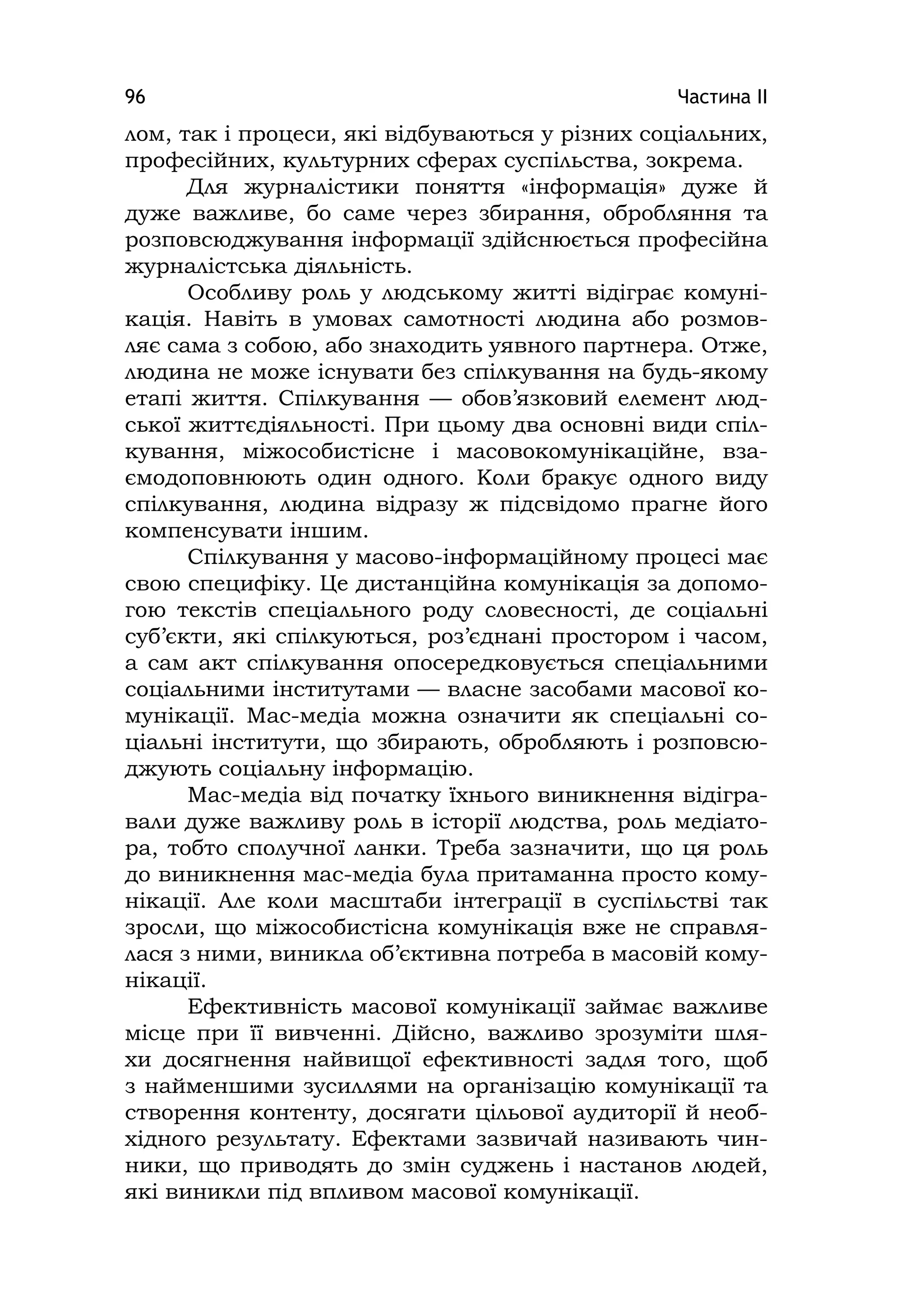 Частина ІІ96
лом, так і процеси, які відбуваються у різних соціальних,
професійних, культурних сферах суспільства, зокрема.
Для журналістики поняття «інформація» дуже й
дуже важливе, бо саме через збирання, обробляння та
розповсюджування інформації здійснюється професійна
журналістська діяльність.
Особливу роль у людському житті відіграє комуні-
кація. Навіть в умовах самотності людина або розмов-
ляє сама з собою, або знаходить уявного партнера. Отже,
людина не може існувати без спілкування на будь-якому
етапі життя. Спілкування — обов’язковий елемент люд-
ської життєдіяльності. При цьому два основні види спіл-
кування, міжособистісне і масовокомунікаційне, вза-
ємодоповнюють один одного. Коли бракує одного виду
спілкування, людина відразу ж підсвідомо прагне його
компенсувати іншим.
Спілкування у масово-інформаційному процесі має
свою специфіку. Це дистанційна комунікація за допомо-
гою текстів спеціального роду словесності, де соціальні
суб’єкти, які спілкуються, роз’єднані простором і часом,
а сам акт спілкування опосередковується спеціальними
соціальними інститутами — власне засобами масової ко-
мунікації. Мас-медіа можна означити як спеціальні со-
ціальні інститути, що збирають, обробляють і розповсю-
джують соціальну інформацію.
Мас-медіа від початку їхнього виникнення відігра-
вали дуже важливу роль в історії людства, роль медіато-
ра, тобто сполучної ланки. Треба зазначити, що ця роль
до виникнення мас-медіа була притаманна просто кому-
нікації. Але коли масштаби інтеграції в суспільстві так
зросли, що міжособистісна комунікація вже не справля-
лася з ними, виникла об’єктивна потреба в масовій кому-
нікації.
Ефективність масової комунікації займає важливе
місце при її вивченні. Дійсно, важливо зрозуміти шля-
хи досягнення найвищої ефективності задля того, щоб
з найменшими зусиллями на організацію комунікації та
створення контенту, досягати цільової аудиторії й необ-
хідного результату. Ефектами зазвичай називають чин-
ники, що приводять до змін суджень і настанов людей,
які виникли під впливом масової комунікації.
 