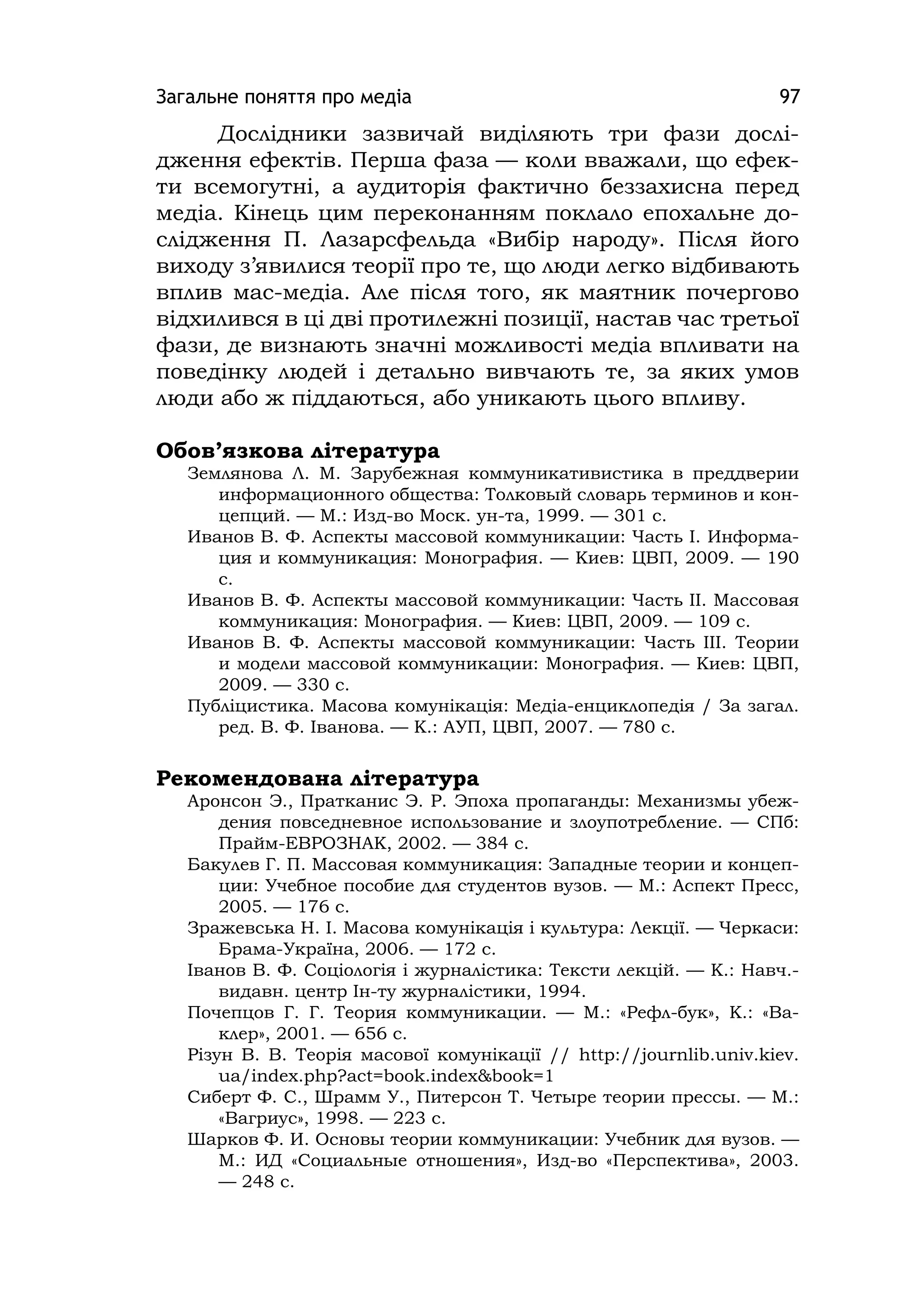 Загальне поняття про медіа 97
Дослідники зазвичай виділяють три фази дослі-
дження ефектів. Перша фаза — коли вважали, що ефек-
ти всемогутні, а аудиторія фактично беззахисна перед
медіа. Кінець цим переконанням поклало епохальне до-
слідження П. Лазарсфельда «Вибір народу». Після його
виходу з’явилися теорії про те, що люди легко відбивають
вплив мас-медіа. Але після того, як маятник почергово
відхилився в ці дві протилежні позиції, настав час третьої
фази, де визнають значні можливості медіа впливати на
поведінку людей і детально вивчають те, за яких умов
люди або ж піддаються, або уникають цього впливу.
Обов’язкова література
Землянова Л. М. Зарубежная коммуникативистика в преддверии
информационного общества: Толковый словарь терминов и кон-
цепций. — М.: Изд-во Моск. ун-та, 1999. — 301 с.
Иванов В. Ф. Аспекты массовой коммуникации: Часть І. Информа-
ция и коммуникация: Монография. — Киев: ЦВП, 2009. — 190
с.
Иванов В. Ф. Аспекты массовой коммуникации: Часть ІІ. Массовая
коммуникация: Монография. — Киев: ЦВП, 2009. — 109 с.
Иванов В. Ф. Аспекты массовой коммуникации: Часть ІІІ. Теории
и модели массовой коммуникации: Монография. — Киев: ЦВП,
2009. — 330 с.
Публіцистика. Масова комунікація: Медіа-енциклопедія / За загал.
ред. В. Ф. Іванова. — К.: АУП, ЦВП, 2007. — 780 с.
Рекомендована література
Аронсон Э., Пратканис Э. Р. Эпоха пропаганды: Механизмы убеж-
дения повседневное использование и злоупотребление. — СПб:
Прайм-ЕВРОЗНАК, 2002. — 384 с.
Бакулев Г. П. Массовая коммуникация: Западные теории и концеп-
ции: Учебное пособие для студентов вузов. — М.: Аспект Пресс,
2005. — 176 с.
Зражевська Н. І. Масова комунікація і культура: Лекції. — Черкаси:
Брама-Україна, 2006. — 172 с.
Іванов В. Ф. Соціологія і журналістика: Тексти лекцій. — К.: Навч.-
видавн. центр Ін-ту журналістики, 1994.
Почепцов Г. Г. Теория коммуникации. — М.: «Рефл-бук», К.: «Ва-
клер», 2001. — 656 с.
Різун В. В. Теорія масової комунікації // http://journlіb.unіv.kіev.
ua/іndex.php?act=book.іndex&book=1
Сиберт Ф. С., Шрамм У., Питерсон Т. Четыре теории прессы. — М.:
«Вагриус», 1998. — 223 с.
Шарков Ф. И. Основы теории коммуникации: Учебник для вузов. —
М.: ИД «Социальные отношения», Изд-во «Перспектива», 2003.
— 248 с.
 
