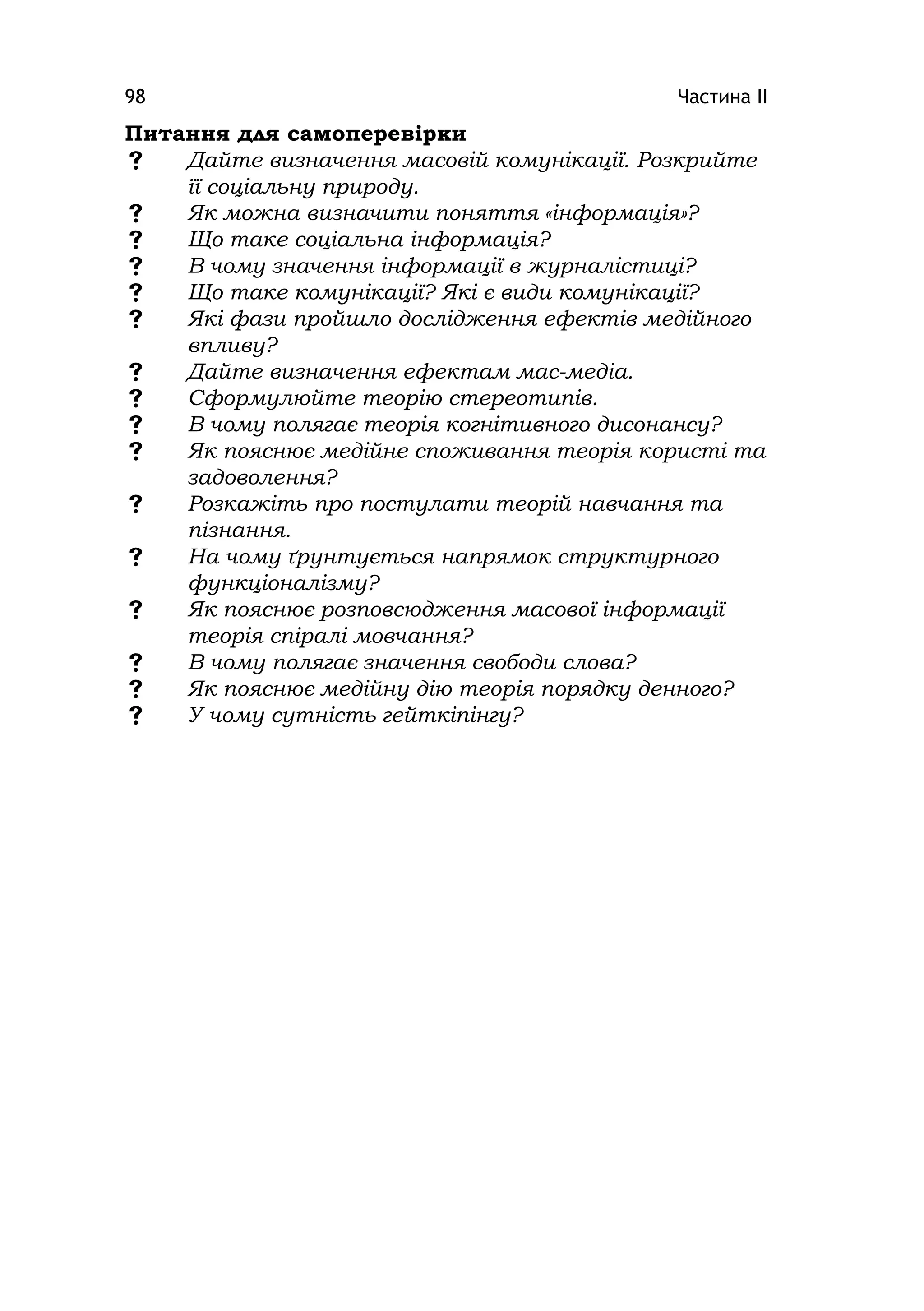 Частина ІІ98
Питання для самоперевірки
 Дайте визначення масовій комунікації. Розкрийте
її соціальну природу.
 Як можна визначити поняття «інформація»?
 Що таке соціальна інформація?
 В чому значення інформації в журналістиці?
 Що таке комунікації? Які є види комунікації?
 Які фази пройшло дослідження ефектів медійного
впливу?
 Дайте визначення ефектам мас-медіа.
 Сформулюйте теорію стереотипів.
 В чому полягає теорія когнітивного дисонансу?
 Як пояснює медійне споживання теорія користі та
задоволення?
 Розкажіть про постулати теорій навчання та
пізнання.
 На чому ґрунтується напрямок структурного
функціоналізму?
 Як пояснює розповсюдження масової інформації
теорія спіралі мовчання?
 В чому полягає значення свободи слова?
 Як пояснює медійну дію теорія порядку денного?
 У чому сутність гейткіпінгу?
 
