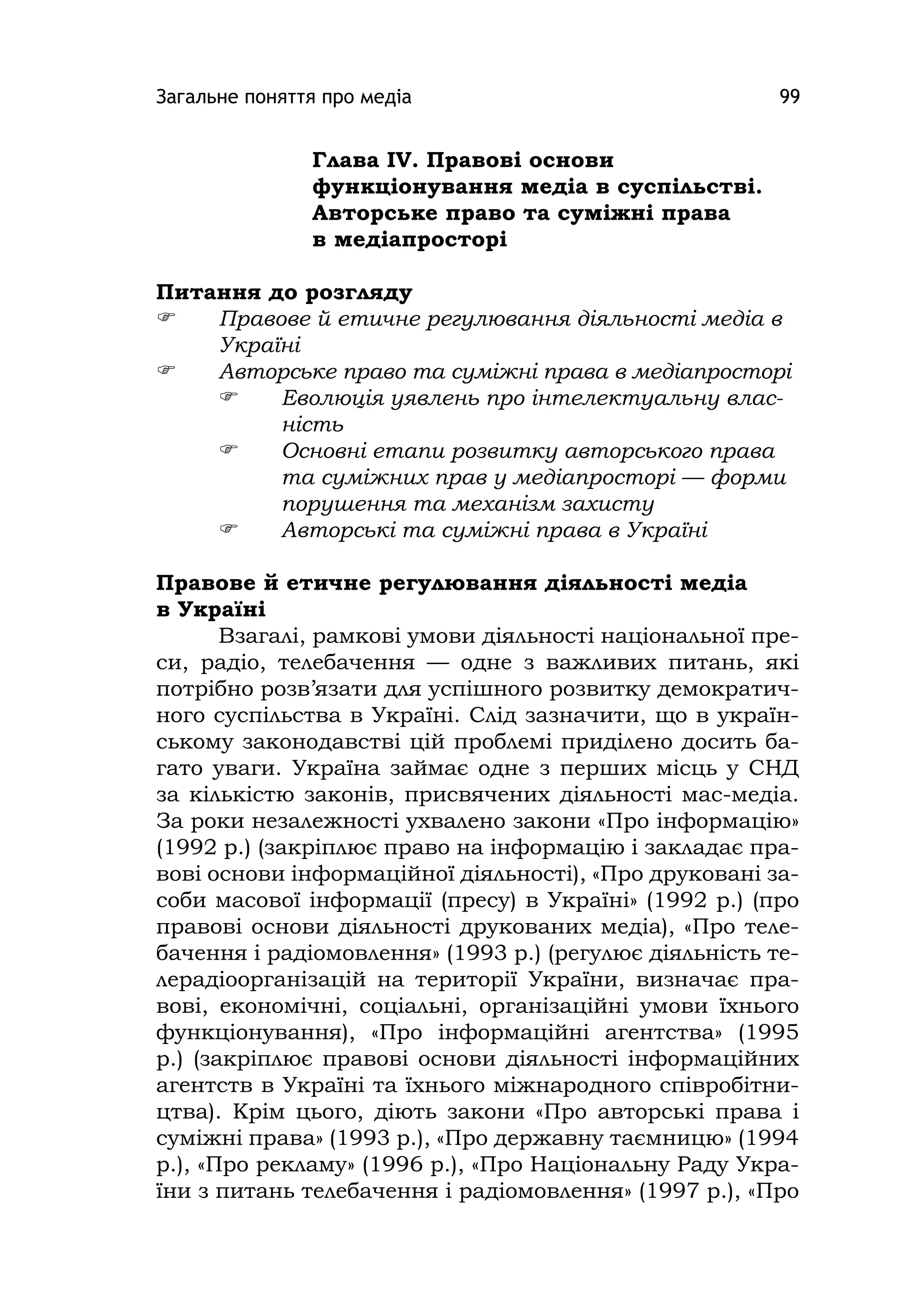 Загальне поняття про медіа 99
Глава ІV. Правові основи
функціонування медіа в суспільстві.
Авторське право та суміжні права
в медіапросторі
Питання до розгляду
 Правове й етичне регулювання діяльності медіа в
Україні
 Авторське право та суміжні права в медіапросторі
 Еволюція уявлень про інтелектуальну влас-
ність
 Основні етапи розвитку авторського права
та суміжних прав у медіапросторі — форми
порушення та механізм захисту
 Авторські та суміжні права в Україні
Правове й етичне регулювання діяльності медіа
в Україні
Взагалі, рамкові умови діяльності національної пре-
си, радіо, телебачення — одне з важливих питань, які
потрібно розв’язати для успішного розвитку демократич-
ного суспільства в Україні. Слід зазначити, що в україн-
ському законодавстві цій проблемі приділено досить ба-
гато уваги. Україна займає одне з перших місць у СНД
за кількістю законів, присвячених діяльності мас-медіа.
За роки незалежності ухвалено закони «Про інформацію»
(1992 р.) (закріплює право на інформацію і закладає пра-
вові основи інформаційної діяльності), «Про друковані за-
соби масової інформації (пресу) в Україні» (1992 р.) (про
правові основи діяльності друкованих медіа), «Про теле-
бачення і радіомовлення» (1993 р.) (регулює діяльність те-
лерадіоорганізацій на території України, визначає пра-
вові, економічні, соціальні, організаційні умови їхнього
функціонування), «Про інформаційні агентства» (1995
р.) (закріплює правові основи діяльності інформаційних
агентств в Україні та їхнього міжнародного співробітни-
цтва). Крім цього, діють закони «Про авторські права і
суміжні права» (1993 р.), «Про державну таємницю» (1994
р.), «Про рекламу» (1996 р.), «Про Національну Раду Укра-
їни з питань телебачення і радіомовлення» (1997 р.), «Про
 