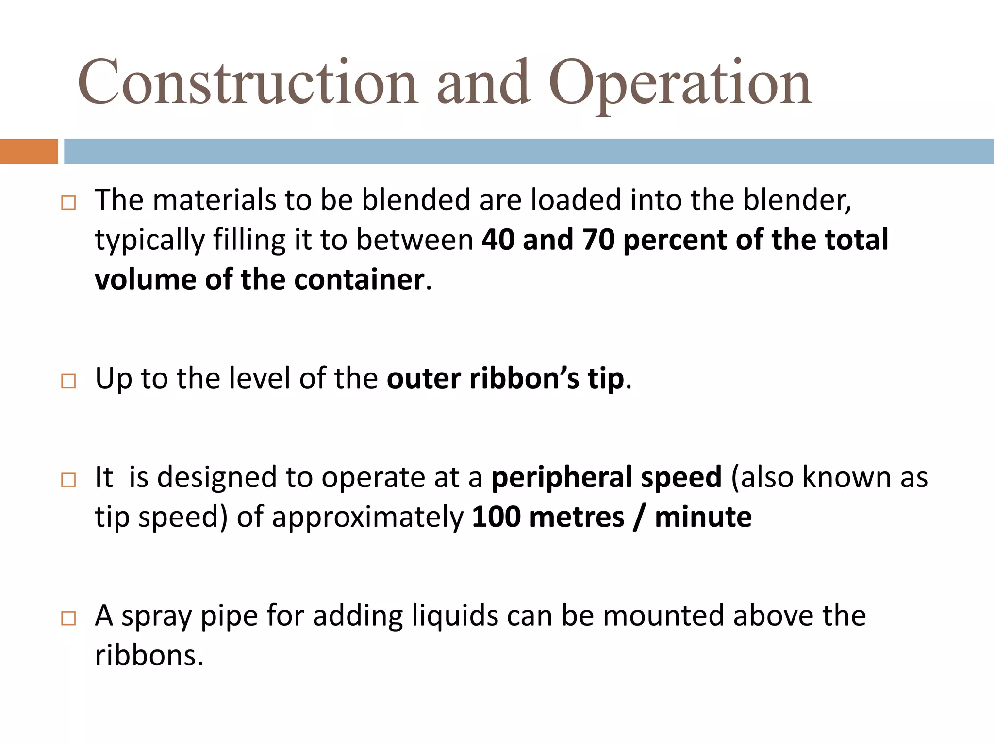 Construction and Operation
 The materials to be blended are loaded into the blender,
typically filling it to between 40 and 70 percent of the total
volume of the container.
 Up to the level of the outer ribbon’s tip.
 It is designed to operate at a peripheral speed (also known as
tip speed) of approximately 100 metres / minute
 A spray pipe for adding liquids can be mounted above the
ribbons.
 