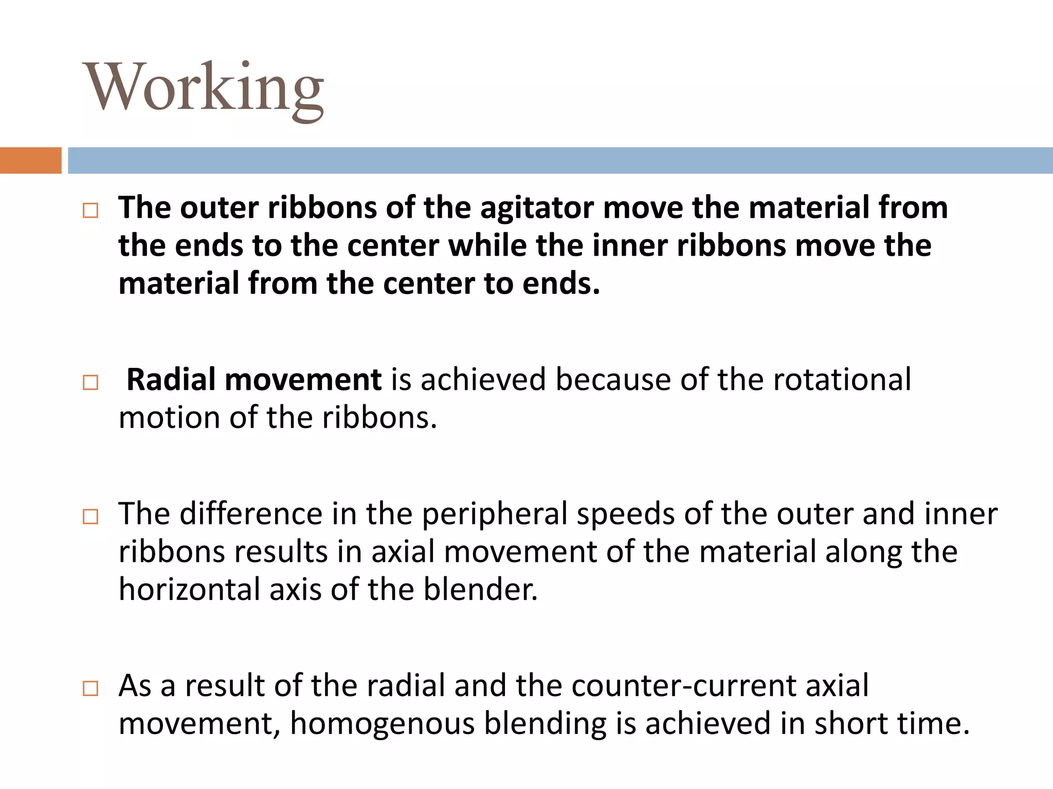 Working
 The outer ribbons of the agitator move the material from
the ends to the center while the inner ribbons move the
material from the center to ends.
 Radial movement is achieved because of the rotational
motion of the ribbons.
 The difference in the peripheral speeds of the outer and inner
ribbons results in axial movement of the material along the
horizontal axis of the blender.
 As a result of the radial and the counter-current axial
movement, homogenous blending is achieved in short time.
 