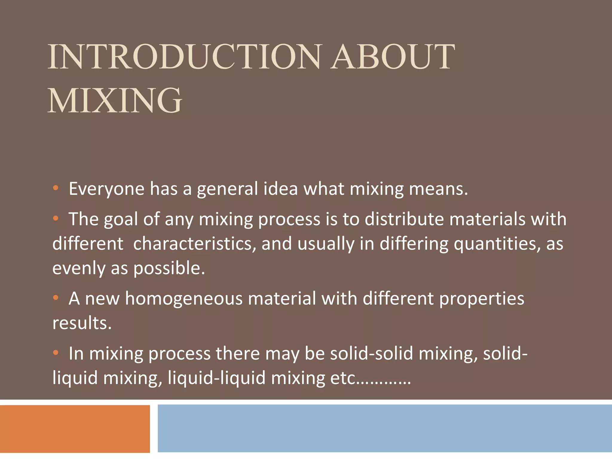 INTRODUCTION ABOUT
MIXING
• Everyone has a general idea what mixing means.
• The goal of any mixing process is to distribute materials with
different characteristics, and usually in differing quantities, as
evenly as possible.
• A new homogeneous material with different properties
results.
• In mixing process there may be solid-solid mixing, solid-
liquid mixing, liquid-liquid mixing etc…………
 