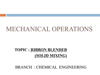 MECHANICAL OPERATIONS
TOPIC : RIBBON BLENDER
(SOLID MIXING)
BRANCH : CHEMICAL ENGINEERING
 