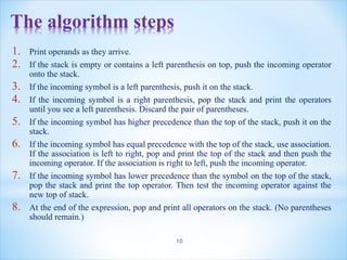 The algorithm steps
1. Print operands as they arrive.
2. If the stack is empty or contains a left parenthesis on top, push the incoming operator
onto the stack.
3. If the incoming symbol is a left parenthesis, push it on the stack.
4. If the incoming symbol is a right parenthesis, pop the stack and print the operators
until you see a left parenthesis. Discard the pair of parentheses.
5. If the incoming symbol has higher precedence than the top of the stack, push it on the
stack.
6. If the incoming symbol has equal precedence with the top of the stack, use association.
If the association is left to right, pop and print the top of the stack and then push the
incoming operator. If the association is right to left, push the incoming operator.
7. If the incoming symbol has lower precedence than the symbol on the top of the stack,
pop the stack and print the top operator. Then test the incoming operator against the
new top of stack.
8. At the end of the expression, pop and print all operators on the stack. (No parentheses
should remain.)
10
 