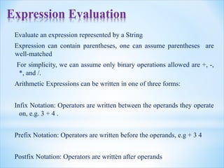 Expression Evaluation
Evaluate an expression represented by a String
Expression can contain parentheses, one can assume parentheses are
well-matched
For simplicity, we can assume only binary operations allowed are +, -,
*, and /.
Arithmetic Expressions can be written in one of three forms:
Infix Notation: Operators are written between the operands they operate
on, e.g. 3 + 4 .
Prefix Notation: Operators are written before the operands, e.g + 3 4
Postfix Notation: Operators are written after operands
2
 