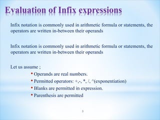 Evaluation of Infix expressions
Infix notation is commonly used in arithmetic formula or statements, the
operators are written in-between their operands
Infix notation is commonly used in arithmetic formula or statements, the
operators are written in-between their operands
Let us assume ;
• Operands are real numbers.
• Permitted operators: +,-, *, /, ^(exponentiation)
• Blanks are permitted in expression.
• Parenthesis are permitted
3
 