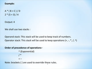 Example:
A * ( B + C ) / D
2 * (5 + 3) / 4
Output: 4
We shall use two stacks :
Operand stack: This stack will be used to keep track of numbers.
Operator stack: This stack will be used to keep operations (+, -, *, /, ^)
Order of precedence of operations–
^ (Exponential)
/ *
+ –
Note: brackets ( ) are used to override these rules.
4
 