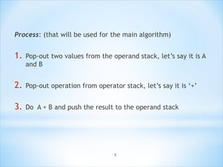 Process: (that will be used for the main algorithm)
1. Pop-out two values from the operand stack, let’s say it is A
and B
2. Pop-out operation from operator stack, let’s say it is ‘+’
3. Do A + B and push the result to the operand stack
5
 