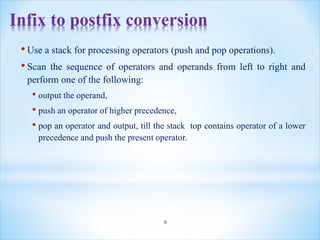 Infix to postfix conversion
• Use a stack for processing operators (push and pop operations).
• Scan the sequence of operators and operands from left to right and
perform one of the following:
• output the operand,
• push an operator of higher precedence,
• pop an operator and output, till the stack top contains operator of a lower
precedence and push the present operator.
9
 