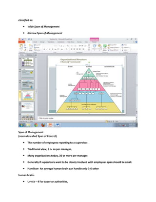 classified as:

       Wide Span of Management

       Narrow Span of Management




Span of Management
(normally called Span of Control)

       The number of employees reporting to a supervisor.

       Traditional view, 6 or so per manager.

       Many organizations today, 30 or more per manager.

       Generally if supervisors want to be closely involved with employees span should be small.

       Hamilton- An average human brain can handle only 3-6 other

human brains

       Urvick – 4 For superior authorities,
 