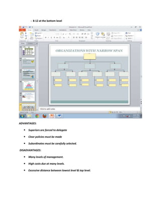 - 8-12 at the bottom level




ADVANTAGES:

     Superiors are forced to delegate

     Clear policies must be made

     Subordinates must be carefully selected.

DISADVANTAGES:

     Many levels of management.

     High costs due at many levels.

     Excessive distance between lowest level & top level.
 