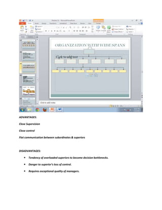 ADVANTAGES:

Close Supervision

Close control

Flat communication between subordinates & superiors



DISADVANTAGES:

      Tendency of overloaded superiors to become decision bottlenecks.

      Danger to superior’s loss of control.

      Requires exceptional quality of managers.
 