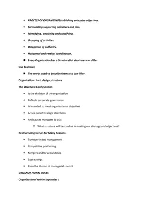    PROCESS OF ORGANIZINGEstablishing enterprise objectives.

      Formulating supporting objectives and plan.

      Identifying , analyzing and classifying.

      Grouping of activities.

      Delegation of authority.

      Horizontal and vertical coordination.

    Every Organization has a StructureBut structures can differ

Due to choice

    The words used to describe them also can differ

Organization chart, design, structure

The Structural Configuration

      Is the skeleton of the organization

      Reflects corporate governance

      Is intended to meet organizational objectives

      Arises out of strategic directions

      And causes managers to ask:

            What structure will best aid us in meeting our strategy and objectives?

Restructuring Occurs for Many Reasons

      Turnover in top management

      Competitive positioning

      Mergers and/or acquisitions

      Cost-savings

      Even the illusion of managerial control

ORGANIZATIONAL ROLES

Organizational role incorporates :
 