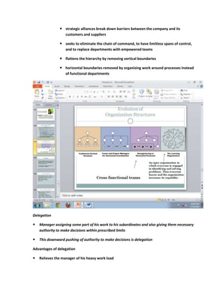  strategic alliances break down barriers between the company and its
                 customers and suppliers

                seeks to eliminate the chain of command, to have limitless spans of control,
                 and to replace departments with empowered teams

                flattens the hierarchy by removing vertical boundaries

                horizontal boundaries removed by organizing work around processes instead
                 of functional departments




Delegation

   Manager assigning some part of his work to his subordinates and also giving them necessary
    authority to make decisions within prescribed limits

   This downward pushing of authority to make decisions is delegation

Advantages of delegation

   Relieves the manager of his heavy work load
 