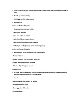      Leads to better decision making as employees close to scene of action have better view of
      facts

     Speeds up decision making

     Training ground for subordinates

     Builds morale

Barriers to effective delegation

     Reluctance from Manager’s side:

    - Fear of loss of power

    - I can do it better by myself

    - Lack of confidence in subordinates

    - Fear of subordinates overtaking the boss

    - Difficulty in briefing( Lack of communication power)

Barriers to effective delegation

     Reluctance to accept delegation from Subordinates:

 - Fear of criticism

 - Lack of adequate information and resources

 - Lack of self confidence and initiative

 - Absence of positive personal gain

Empowerment

     Is a term used to express the ways in which non-managerial staff can make autonomous
      decisions without consulting a boss/ manager

     How?

 - Demonstrating your concern for people

 - Sharing leadership vision

 - Sharing goals and direction

 - Trusting people
 