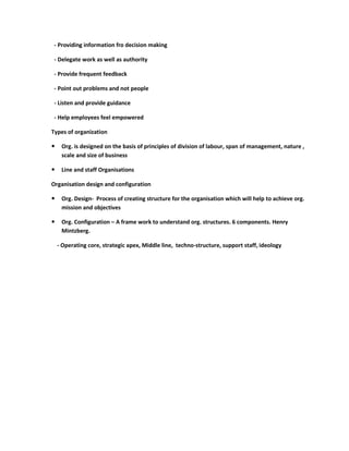 - Providing information fro decision making

 - Delegate work as well as authority

 - Provide frequent feedback

 - Point out problems and not people

 - Listen and provide guidance

 - Help employees feel empowered

Types of organization

    Org. is designed on the basis of principles of division of labour, span of management, nature ,
     scale and size of business

    Line and staff Organisations

Organisation design and configuration

    Org. Design- Process of creating structure for the organisation which will help to achieve org.
     mission and objectives

    Org. Configuration – A frame work to understand org. structures. 6 components. Henry
     Mintzberg.

    - Operating core, strategic apex, Middle line, techno-structure, support staff, ideology
 