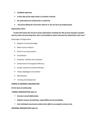    Verifiable objectives.

       A clear idea of the major duties or activities involved .

       An understood area of discretion or authority.

       The person filling the role knows what he or she can do to accomplish goals.

Organization Chart

  “A chart that shows the structure of the organization including the title of each manager’s position
and, by means of connecting lines, who is accountable to whom and who has authority for each area.”

Advantages of Organisation

       Adoption of new technology

       Better human relations

       Check on corrupt practices

       Coordination

       Creativity , initiative and innovation

       Enhancement of managerial efficiency

       Growth ,expansion and diversification

       Proper weightage to all activities

       Specialisation

       Training and development

FORMAL & INFORMAL ORGANIZATION

On the basis of relationship:

FORMAL ORGANIZATION refers to:

     Structure of well defined jobs.

     Definite measure of authority, responsibility and accountability.

     Each individual consciously combine their effort to accomplish common task.

INFORMAL ORGANIZATION refers to:
 