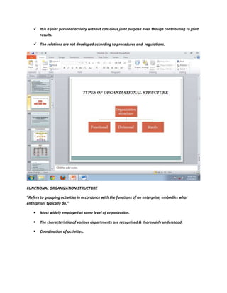  It is a joint personal activity without conscious joint purpose even though contributing to joint
     results.

    The relations are not developed according to procedures and regulations.




FUNCTIONAL ORGANIZATION STRUCTURE

“Refers to grouping activities in accordance with the functions of an enterprise, embodies what
enterprises typically do.”

      Most widely employed at some level of organization.

      The characteristics of various departments are recognised & thoroughly understood.

      Coordination of activities.
 