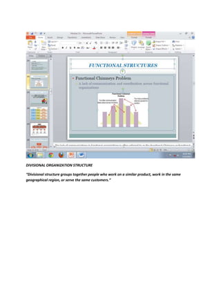 DIVISIONAL ORGANIZATION STRUCTURE

“Divisional structure groups together people who work on a similar product, work in the same
geographical region, or serve the same customers.”
 