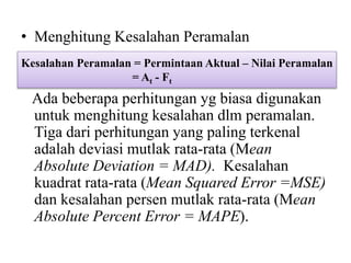 • Menghitung Kesalahan Peramalan
Ada beberapa perhitungan yg biasa digunakan
untuk menghitung kesalahan dlm peramalan.
Tiga dari perhitungan yang paling terkenal
adalah deviasi mutlak rata-rata (Mean
Absolute Deviation = MAD). Kesalahan
kuadrat rata-rata (Mean Squared Error =MSE)
dan kesalahan persen mutlak rata-rata (Mean
Absolute Percent Error = MAPE).
Kesalahan Peramalan = Permintaan Aktual – Nilai Peramalan
= At - Ft
 
