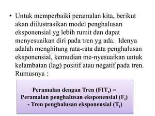 • Untuk memperbaiki peramalan kita, berikut
akan diilustrasikan model penghalusan
eksponensial yg lebih rumit dan dapat
menyesuaikan diri pada tren yg ada. Idenya
adalah menghitung rata-rata data penghalusan
eksponensial, kemudian me-nyesuaikan untuk
kelambatan (lag) positif atau negatif pada tren.
Rumusnya :
Peramalan dengan Tren (FITt) =
Peramalan penghalusan eksponensial (Ft)
- Tren penghalusan eksponensial (Tt)
 