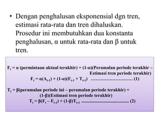 • Dengan penghalusan eksponensial dgn tren,
estimasi rata-rata dan tren dihaluskan.
Prosedur ini membutuhkan dua konstanta
penghalusan, α untuk rata-rata dan β untuk
tren.
Ft = α (permintaan aktual terakhir) + (1-α)(Peramalan periode terakhir –
Estimasi tren periode terakhir)
Ft = α(At-1) + (1-α)(Ft-1 + Tt-1) ……………………… (1)
Tt = β(peramalan periode ini – peramalan periode terakhir) +
(1-β)(Estimasi tren periode terakhir)
Tt = β(Ft – Ft-1) + (1-β)Tt-1 ......................................... (2)
 