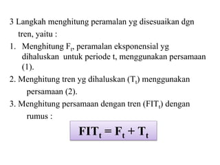 3 Langkah menghitung peramalan yg disesuaikan dgn
tren, yaitu :
1. Menghitung Ft, peramalan eksponensial yg
dihaluskan untuk periode t, menggunakan persamaan
(1).
2. Menghitung tren yg dihaluskan (Tt) menggunakan
persamaan (2).
3. Menghitung persamaan dengan tren (FITt) dengan
rumus :
FITt = Ft + Tt
 