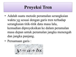 Proyeksi Tren
• Adalah suatu metode peramalan serangkaian
waktu yg sesuai dengan garis tren terhadap
serangkaian titik-titik data masa lalu,
kemudian diproyeksikan ke dalam peramalan
masa depan untuk peramalan jangka menengah
dan jangka panjang.
• Persamaan garis :
bxay 
^
 