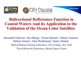 Bidirectional Reflectance Function in Coastal Waters And its Application to the Validation of the Ocean Color Satellites Alexander Gilerson 1 , Soe Hlaing 1 , Tristan Harmel 1 , Alberto Tonizzo 1 , Robert Arnone 2 , Alan Weidemann 2 , Samir Ahmed 1 1 Optical Remote Sensing Laboratory, City College, New York 2  Naval Research Laboratory, Stennis Space Center 