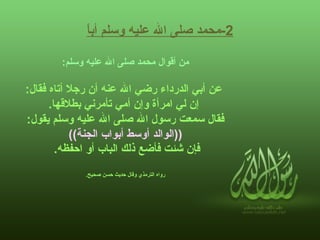 2- محمد صلى الله عليه وسلم أباً   من أقوال محمد صلى الله عليه وسلم :   عن أبي الدرداء رضي الله عنه أن رجلا أتاه فقال : إن لي امرأة وإن أمي تأمرني بطلاقها . فقال سمعت رسول الله صلى الله عليه وسلم يقول :    (( الوالد أوسط أبواب الجنة ))   فإن شئت فأضع ذلك الباب أو احفظه .   رواه الترمذي وقال حديث حسن صحيح .     