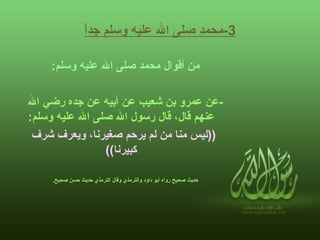 3- محمد صلى الله عليه وسلم جداً من أقوال محمد صلى الله عليه وسلم :   - عن عمرو بن شعيب عن أبيه عن جده رضي الله عنهم قال، قال رسول الله صلى الله عليه وسلم :    (( ليس منا من لم يرحم صغيرنا، ويعرف شرف كبيرنا ))  حديث صحيح رواه أبو داود والترمذي وقال الترمذي حديث حسن صحيح .   