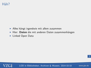 LOD in Bibliotheken, Archiven  Museen, 2014-10-10 
3 
Hah? 
I Alles hangt irgendwie mit allem zusammen 
I Hier: Daten die mit anderen Daten zusammenhangen 
I Linked Open Data 
 